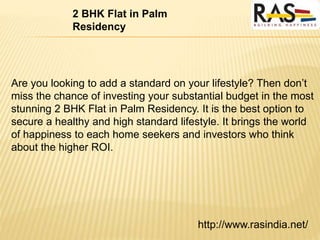 http://www.rasindia.net/
2 BHK Flat in Palm
Residency
Are you looking to add a standard on your lifestyle? Then don’t
miss the chance of investing your substantial budget in the most
stunning 2 BHK Flat in Palm Residency. It is the best option to
secure a healthy and high standard lifestyle. It brings the world
of happiness to each home seekers and investors who think
about the higher ROI.
 