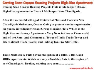 Coming Soon Omaxe Housing Projects Flats in Mullanpur Omaxe
High-Rise Apartment in Phase 1 Mullanpur New Chandigarh.
After the successful selling of Residential Plots and Floors in New
Chandigarh Mullanpur, Omaxe Going to present another opportunity
for you by introducing Omaxe Group Housing Flats, Which is the
High Rise multistorey Apartments. Very Near to Omaxe Commercial
hub of 140 Acre. And Commercial Tower of India Trade Tower and
International Trade Tower, and Holiday Inn Five Star Hotel.
These Multistorey Flats having the option of 2 BHK, 3 BHK and
4BHK Apartments. Which are very affordable flats in this region of
new Chandigarh. Booking starting very soon.....................
www.apexrealtyindia.in
 