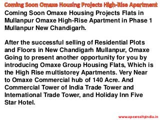 Coming Soon Omaxe Housing Projects Flats in
Mullanpur Omaxe High-Rise Apartment in Phase 1
Mullanpur New Chandigarh.
After the successful selling of Residential Plots
and Floors in New Chandigarh Mullanpur, Omaxe
Going to present another opportunity for you by
introducing Omaxe Group Housing Flats, Which is
the High Rise multistorey Apartments. Very Near
to Omaxe Commercial hub of 140 Acre. And
Commercial Tower of India Trade Tower and
International Trade Tower, and Holiday Inn Five
Star Hotel.
www.apexrealtyindia.in
 