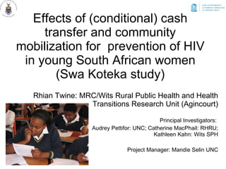Effects of (conditional) cash transfer and community mobilization for  prevention of HIV in young South African women (Swa Koteka study) Rhian Twine: MRC/Wits Rural Public Health and Health Transitions Research Unit (Agincourt) Principal Investigators:  Audrey Pettifor: UNC; Catherine MacPhail: RHRU; Kathleen Kahn: Wits SPH Project Manager: Mandie Selin UNC 