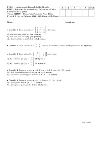 FURG – Universidade Federal do Rio Grande
IMEF – Instituto de Matemática, Estatística e Física
Elementos de Algebra
Turma 01159U – Prof. João Francisco Prolo Filho
Prova 2 A – 04 de Julho de 2011 – 16h 20min - 18h 50min
1 2 3 4 5 Total
Nome: Matrícula:
• Questão 1: Dada a matriz A =


1 3 −1
1 2 −2
2 5 −3

, determine:
a) uma base para o Col(A). (0.8 pontos)
b) uma base para o Nul(A). (0.8 pontos)
c) a dim(Col(A)) e a dim(Nul(A)). (0.4 pontos)
• Questão 2: Dada a matriz A =
2 2
1 3
, calcule A4 usando o Teorema da Diagonalização. (2.0 pontos)
• Questão 3: Dada a base B =
1
−1
,
4
1
, determine:
a) [xxx]C, sabendo que [xxx]B =
1
4
. (1.0 ponto)
b) [xxx]B, sabendo que [xxx]C =
4
1
. (1.0 ponto)
• Questão 4: Dados os vetores uuu = (1, 3, 5), vvv = (0, 2, 4) e www = (1, 1, 5), calcule:
a) a área do paralelogramo de lados uuu e vvv. (1.0 ponto)
b) o volume do paralelepípedo de lados uuu, vvv e www. (1.0 ponto)
• Questão 5: Dados os vetores uuu = (−2, 3, 5) e aaa = (1, 2, 0), calcule:
a) a projeção de uuu em aaa (www1). (1.0 ponto)
b) a projeção de uuu ortogonal à aaa (www2). (1.0 ponto)
Boa Prova!
 