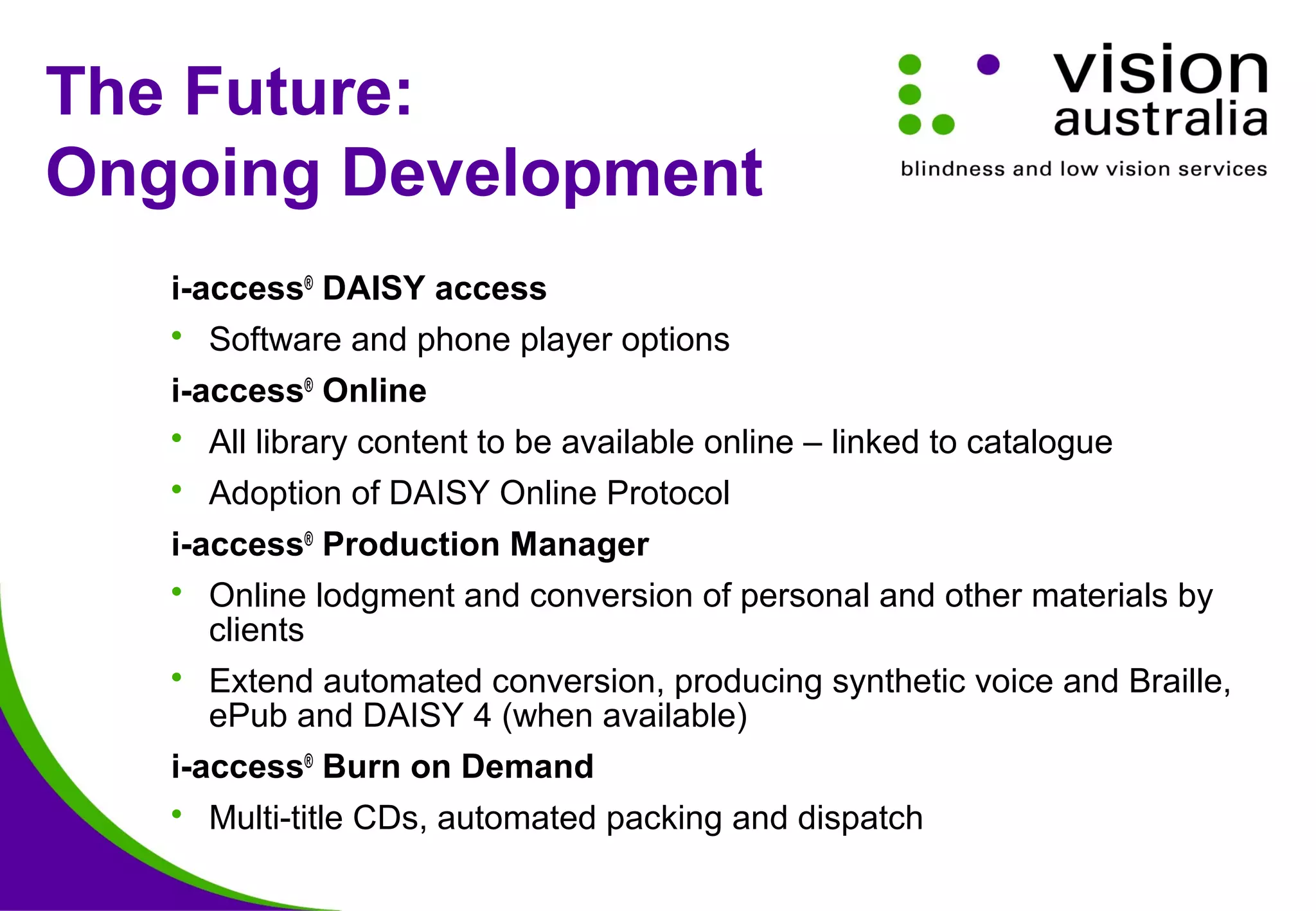 The Future:
Ongoing Development
i-access®
DAISY access
 Software and phone player options
i-access®
Online
 All library content to be available online – linked to catalogue
 Adoption of DAISY Online Protocol
i-access®
Production Manager
 Online lodgment and conversion of personal and other materials by
clients
 Extend automated conversion, producing synthetic voice and Braille,
ePub and DAISY 4 (when available)
i-access®
Burn on Demand
 Multi-title CDs, automated packing and dispatch
 