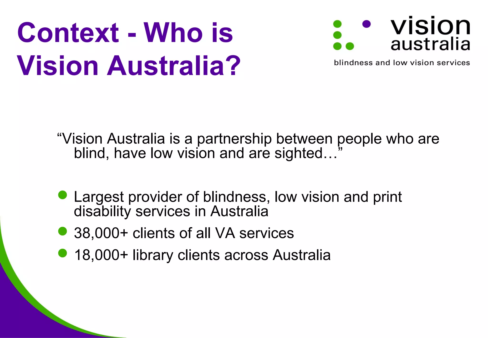 Context - Who is
Vision Australia?
“Vision Australia is a partnership between people who are
blind, have low vision and are sighted…”
Largest provider of blindness, low vision and print
disability services in Australia
38,000+ clients of all VA services
18,000+ library clients across Australia
 