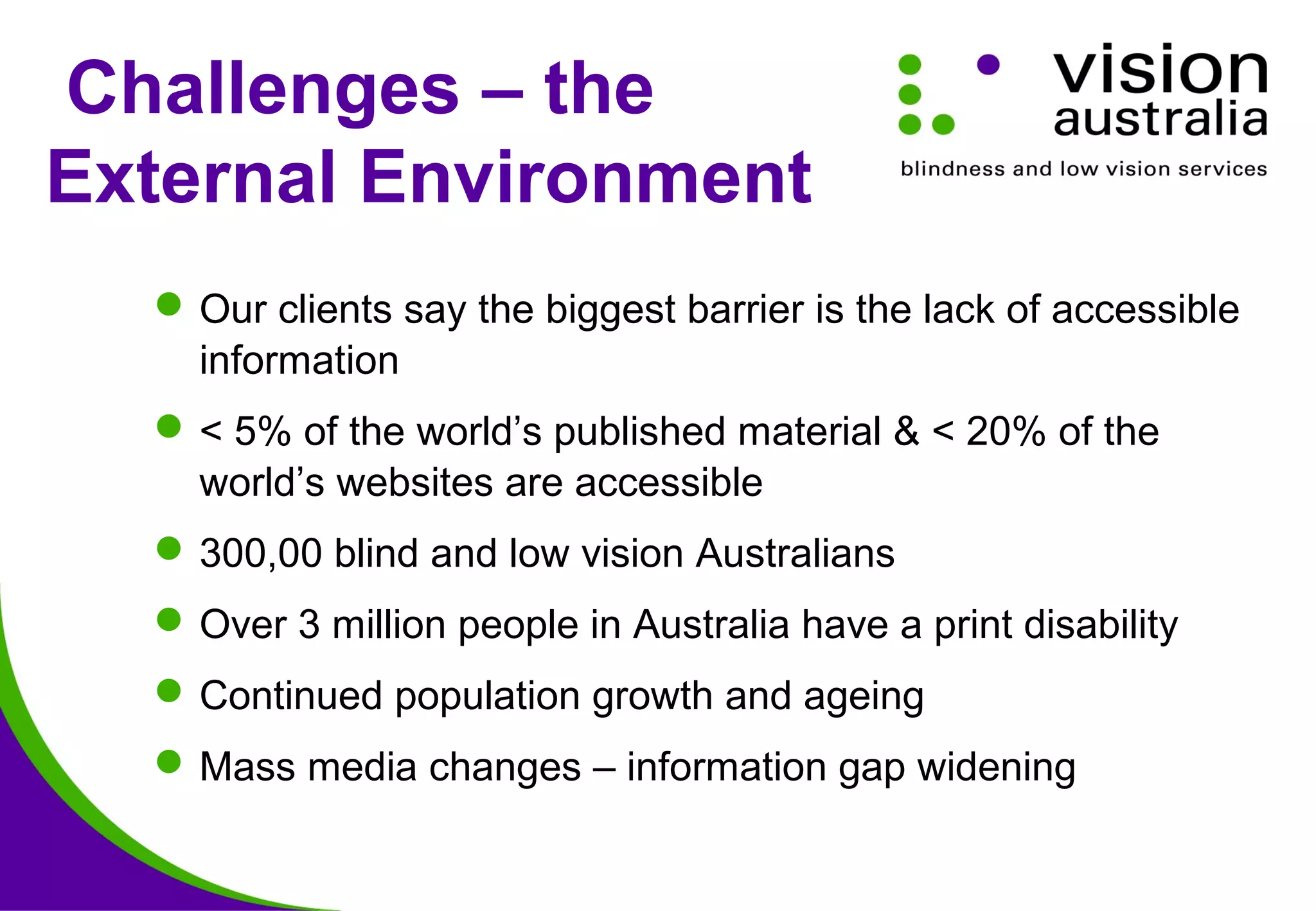 Challenges – the
External Environment
Our clients say the biggest barrier is the lack of accessible
information
< 5% of the world’s published material & < 20% of the
world’s websites are accessible
300,00 blind and low vision Australians
Over 3 million people in Australia have a print disability
Continued population growth and ageing
Mass media changes – information gap widening
 
