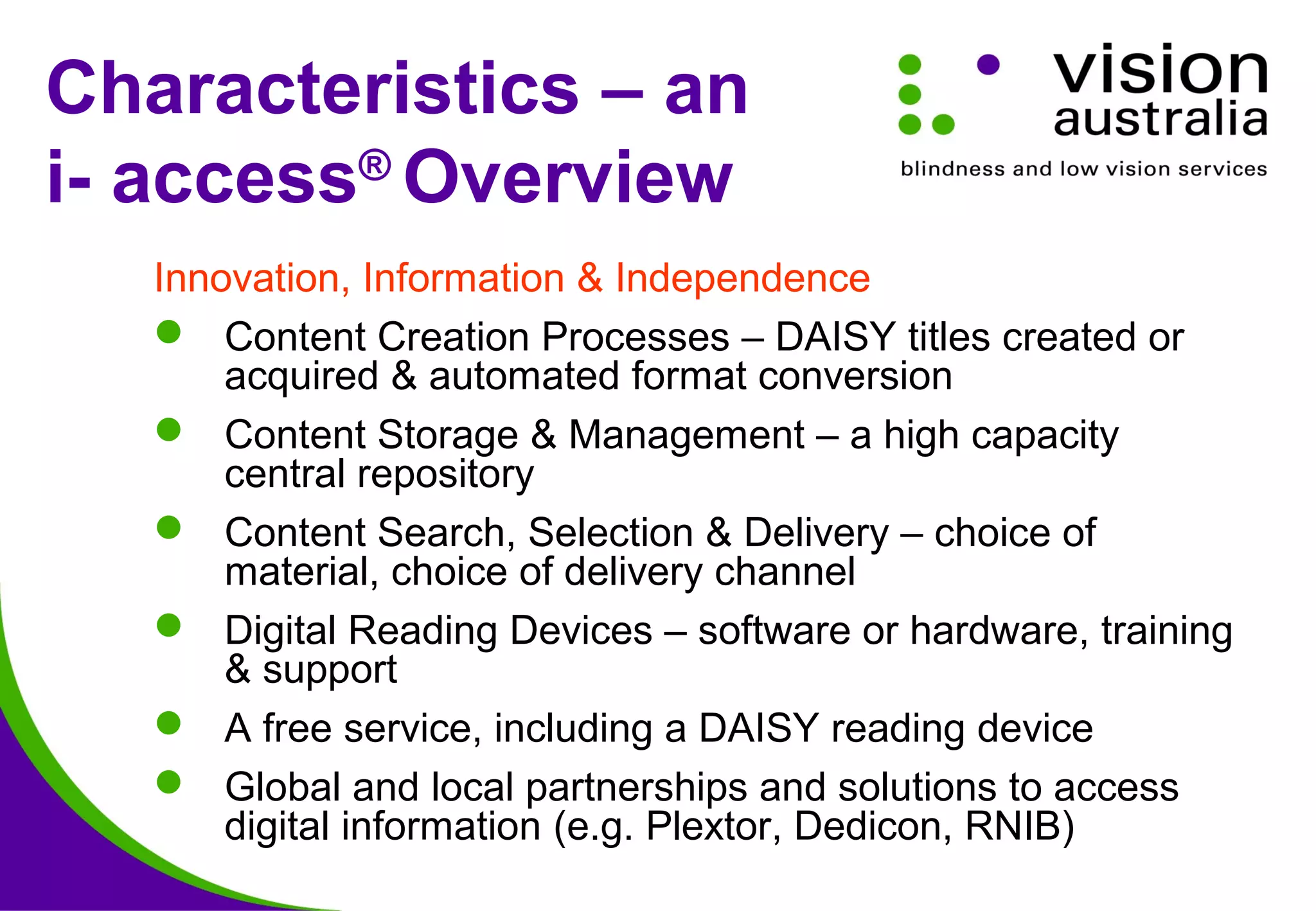 Characteristics – an
i- access®
Overview
Innovation, Information & Independence
 Content Creation Processes – DAISY titles created or
acquired & automated format conversion
 Content Storage & Management – a high capacity
central repository
 Content Search, Selection & Delivery – choice of
material, choice of delivery channel
 Digital Reading Devices – software or hardware, training
& support
 A free service, including a DAISY reading device
 Global and local partnerships and solutions to access
digital information (e.g. Plextor, Dedicon, RNIB)
 