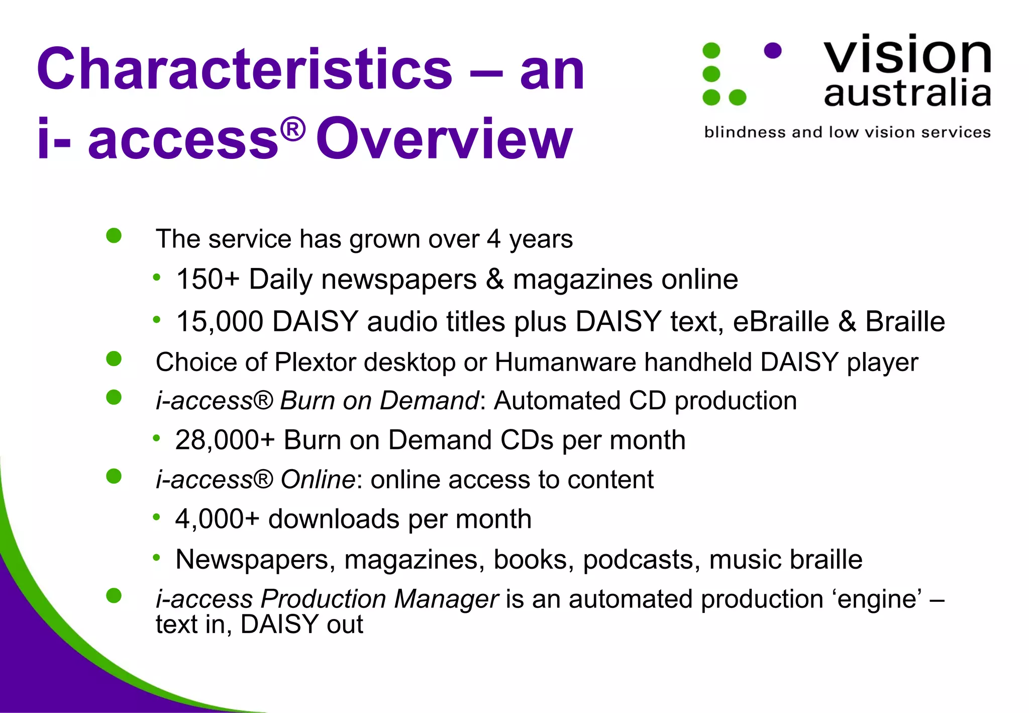  The service has grown over 4 years
• 150+ Daily newspapers & magazines online
• 15,000 DAISY audio titles plus DAISY text, eBraille & Braille
 Choice of Plextor desktop or Humanware handheld DAISY player
 i-access® Burn on Demand: Automated CD production
• 28,000+ Burn on Demand CDs per month
 i-access® Online: online access to content
• 4,000+ downloads per month
• Newspapers, magazines, books, podcasts, music braille
 i-access Production Manager is an automated production ‘engine’ –
text in, DAISY out
Characteristics – an
i- access®
Overview
 