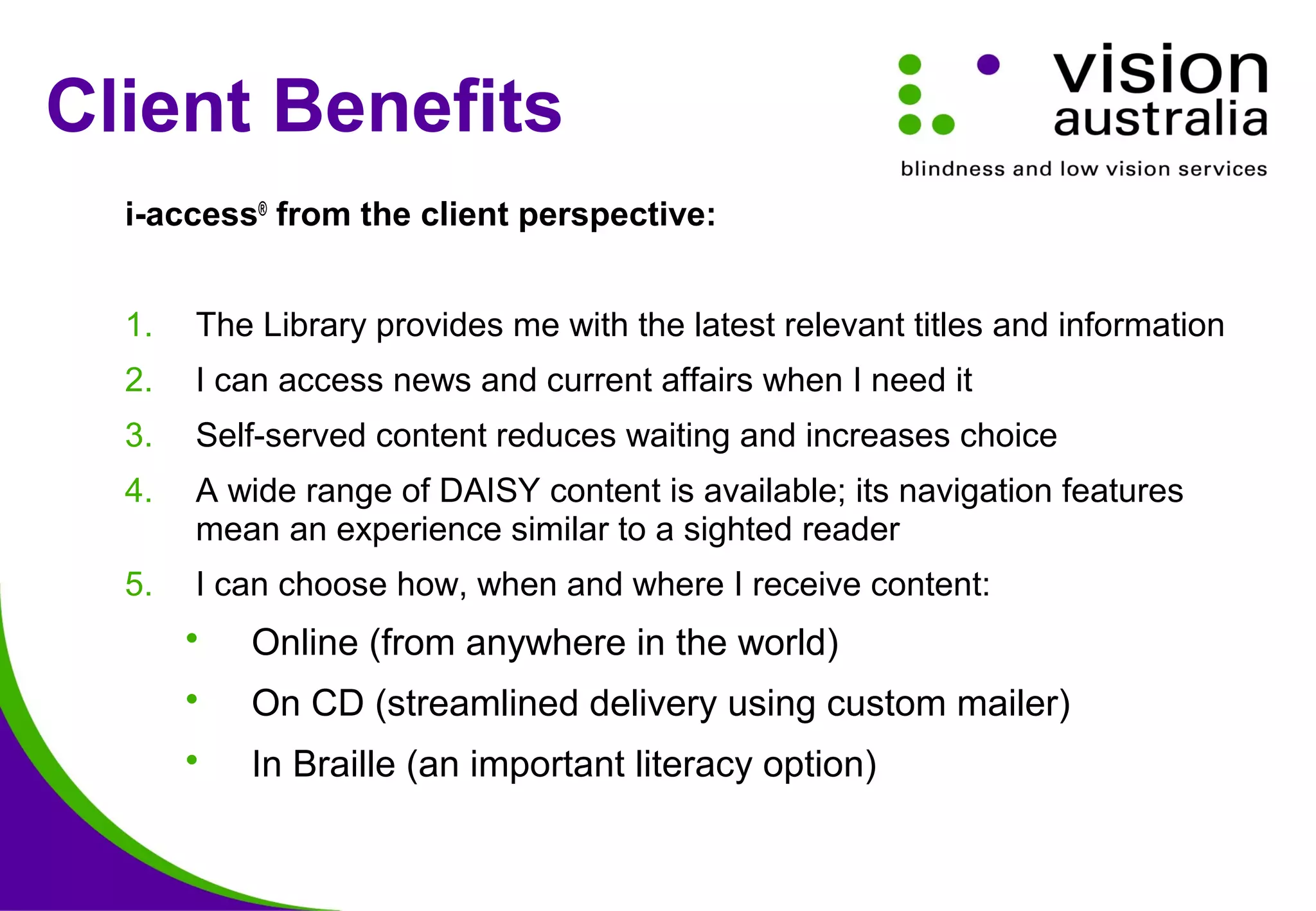 Client Benefits
i-access®
from the client perspective:
1. The Library provides me with the latest relevant titles and information
2. I can access news and current affairs when I need it
3. Self-served content reduces waiting and increases choice
4. A wide range of DAISY content is available; its navigation features
mean an experience similar to a sighted reader
5. I can choose how, when and where I receive content:
 Online (from anywhere in the world)
 On CD (streamlined delivery using custom mailer)
 In Braille (an important literacy option)
 