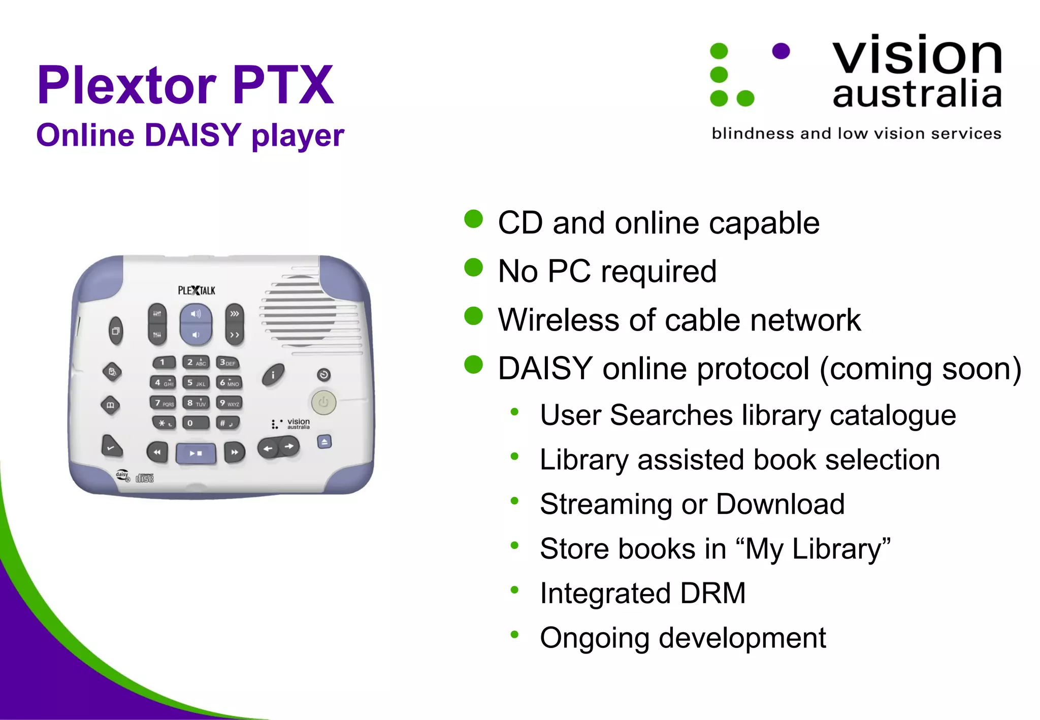 Plextor PTX
Online DAISY player
CD and online capable
No PC required
Wireless of cable network
DAISY online protocol (coming soon)
 User Searches library catalogue
 Library assisted book selection
 Streaming or Download
 Store books in “My Library”
 Integrated DRM
 Ongoing development
 