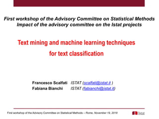 First workshop of the Advisory Committee on Statistical Methods
Impact of the advisory committee on the Istat projects
First workshop of the Advisory Committee on Statistical Methods – Rome, November 19, 2018
Text mining and machine learning techniques
for text classification
Francesco Scalfati ISTAT (scalfati@istat.it )
Fabiana Bianchi ISTAT (fabianchi@istat.it)
 