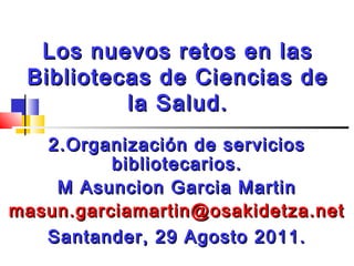 Los nuevos retos en las
Bibliotecas de Ciencias de
la Salud.
2.Organización de servicios
bibliotecarios.
M Asuncion Garcia Martin
masun.garciamartin@osakidetza.net
Santander, 29 Agosto 2011.

 