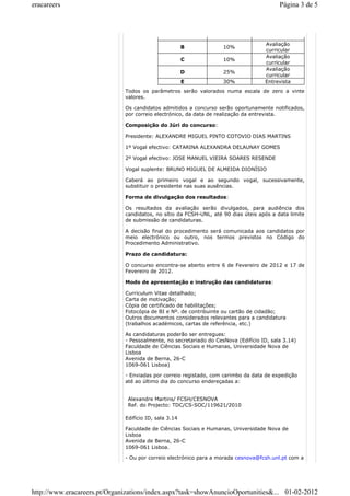 eracareers Página 3 de 5 
B 10% Avaliação 
curricular 
C 10% Avaliação 
curricular 
D 25% Avaliação 
curricular 
E 30% Entrevista 
Todos os parâmetros serão valorados numa escala de zero a vinte 
valores. 
Os candidatos admitidos a concurso serão oportunamente notificados, 
por correio electrónico, da data de realização da entrevista. 
Composição do Júri do concurso: 
Presidente: ALEXANDRE MIGUEL PINTO COTOVIO DIAS MARTINS 
1º Vogal efectivo: CATARINA ALEXANDRA DELAUNAY GOMES 
2º Vogal efectivo: JOSE MANUEL VIEIRA SOARES RESENDE 
Vogal suplente: BRUNO MIGUEL DE ALMEIDA DIONÍSIO 
Caberá ao primeiro vogal e ao segundo vogal, sucessivamente, 
substituir o presidente nas suas ausências. 
Forma de divulgação dos resultados: 
Os resultados da avaliação serão divulgados, para audiência dos 
candidatos, no sítio da FCSH-UNL, até 90 dias úteis após a data limite 
de submissão de candidaturas. 
A decisão final do procedimento será comunicada aos candidatos por 
meio electrónico ou outro, nos termos previstos no Código do 
Procedimento Administrativo. 
Prazo de candidatura: 
O concurso encontra-se aberto entre 6 de Fevereiro de 2012 e 17 de 
Fevereiro de 2012. 
Modo de apresentação e instrução das candidaturas: 
Curriculum Vitae detalhado; 
Carta de motivação; 
Cópia de certificado de habilitações; 
Fotocópia de BI e Nº. de contribuinte ou cartão de cidadão; 
Outros documentos considerados relevantes para a candidatura 
(trabalhos académicos, cartas de referência, etc.) 
As candidaturas poderão ser entregues: 
- Pessoalmente, no secretariado do CesNova (Edifício ID, sala 3.14) 
Faculdade de Ciências Sociais e Humanas, Universidade Nova de 
Lisboa 
Avenida de Berna, 26-C 
1069-061 Lisboa) 
- Enviadas por correio registado, com carimbo da data de expedição 
até ao último dia do concurso endereçadas a: 
Alexandre Martins/ FCSH/CESNOVA 
Ref. do Projecto: TDC/CS-SOC/119621/2010 
Edifício ID, sala 3.14 
Faculdade de Ciências Sociais e Humanas, Universidade Nova de 
Lisboa 
Avenida de Berna, 26-C 
1069-061 Lisboa. 
- Ou por correio electrónico para a morada cesnova@fcsh.unl.pt com a 
http://www.eracareers.pt/Organizations/index.aspx?task=showAnuncioOportunities&... 01-02-2012 
 