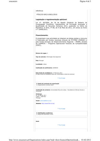 eracareers Página 4 de 5 
referência 
PTDC/CS-SOC/119621/2010 
Legislação e regulamentação aplicável: 
Lei nº. 40/2004, de 18 de Agosto (Estatuto do Bolseiro de 
Investigação Científica); Regulamento da Formação Avançada e 
Qualificação de Recursos Humanos 2011, publicado no Diário da 
República, II série, nº 89, de 9 de Maio de 2011, em anexo ao Aviso 
n.º 10406/2011. 
Financiamento: 
O projectoem cuja actividade se integram as bolsas postas a concurso 
é financiado por fundos nacionais através da FCT/MEC (PIDDAC) e 
pelo Fundo Europeu de Desenvolvimento Regional – FEDER, através 
do COMPETE – Programa Operacional Factores de Competitividade 
(POFC). 
Número de vagas: 2 
Tipo de contrato: Informação não disponível 
País: Portugal 
Localidade: Lisboa 
Instituição de acolhimento: CESNOVA 
Data limite de candidatura: 17 February 2012 
(A data limite de candidatura deve ser confirmada no texto do anúncio) 
Top of page 
2. Dados de contactos da organização 
2. Organization contact data 
Instituição de contacto: Universidade Nova de Lisboa - Faculdade de Ciências Sociais e 
Humanas - 
Endereço: 
Av. de Berna, 26 C 
Lisboa - 1069-061 
Portugal 
Email: cesnova@fcsh.unl.pt 
Website: http://www.fcsh.unl.pt/ 
Top of page 
3. Habilitações académicas 
3. Required education Level 
Vazio 
Top of page 
http://www.eracareers.pt/Organizations/index.aspx?task=showAnuncioOportunities&... 01-02-2012 
 