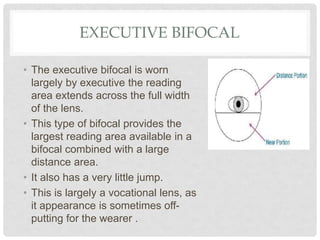 EXECUTIVE BIFOCAL
• The executive bifocal is worn
largely by executive the reading
area extends across the full width
of the lens.
• This type of bifocal provides the
largest reading area available in a
bifocal combined with a large
distance area.
• It also has a very little jump.
• This is largely a vocational lens, as
it appearance is sometimes off-
putting for the wearer .
 