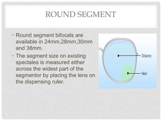ROUND SEGMENT
• Round segment bifocals are
available in 24mm,28mm,30mm
and 38mm.
• The segment size on existing
spectales is measured either
across the widest part of the
segmentor by placing the lens on
the dispensing ruler.
 