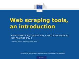 Eurostat
THE CONTRACTOR IS ACTING UNDER A FRAMEWORK CONTRACT CONCLUDED WITH THE COMMISSION
Web scraping tools,
an introduction
ESTP course on Big Data Sources – Web, Social Media and
Text Analytics, Day 1
Olav ten Bosch, Statistics Netherlands
 