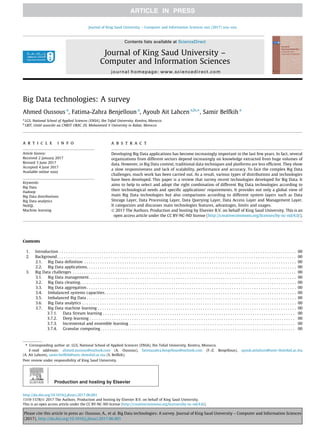 Big Data technologies: A survey
Ahmed Oussous a
, Fatima-Zahra Benjelloun a
, Ayoub Ait Lahcen a,b,⇑
, Samir Belfkih a
a
LGS, National School of Applied Sciences (ENSA), Ibn Tofail University, Kenitra, Morocco
b
LRIT, Unité associée au CNRST URAC 29, Mohammed V University in Rabat, Morocco
a r t i c l e i n f o
Article history:
Received 2 January 2017
Revised 3 June 2017
Accepted 4 June 2017
Available online xxxx
Keywords:
Big Data
Hadoop
Big Data distributions
Big Data analytics
NoSQL
Machine learning
a b s t r a c t
Developing Big Data applications has become increasingly important in the last few years. In fact, several
organizations from different sectors depend increasingly on knowledge extracted from huge volumes of
data. However, in Big Data context, traditional data techniques and platforms are less efficient. They show
a slow responsiveness and lack of scalability, performance and accuracy. To face the complex Big Data
challenges, much work has been carried out. As a result, various types of distributions and technologies
have been developed. This paper is a review that survey recent technologies developed for Big Data. It
aims to help to select and adopt the right combination of different Big Data technologies according to
their technological needs and specific applications’ requirements. It provides not only a global view of
main Big Data technologies but also comparisons according to different system layers such as Data
Storage Layer, Data Processing Layer, Data Querying Layer, Data Access Layer and Management Layer.
It categorizes and discusses main technologies features, advantages, limits and usages.
Ó 2017 The Authors. Production and hosting by Elsevier B.V. on behalf of King Saud University. This is an
open access article under the CC BY-NC-ND license (http://creativecommons.org/licenses/by-nc-nd/4.0/).
Contents
1. Introduction . . . . . . . . . . . . . . . . . . . . . . . . . . . . . . . . . . . . . . . . . . . . . . . . . . . . . . . . . . . . . . . . . . . . . . . . . . . . . . . . . . . . . . . . . . . . . . . . . . . . . . . . . . 00
2. Background. . . . . . . . . . . . . . . . . . . . . . . . . . . . . . . . . . . . . . . . . . . . . . . . . . . . . . . . . . . . . . . . . . . . . . . . . . . . . . . . . . . . . . . . . . . . . . . . . . . . . . . . . . . 00
2.1. Big Data definition . . . . . . . . . . . . . . . . . . . . . . . . . . . . . . . . . . . . . . . . . . . . . . . . . . . . . . . . . . . . . . . . . . . . . . . . . . . . . . . . . . . . . . . . . . . . . . . 00
2.2. Big Data applications. . . . . . . . . . . . . . . . . . . . . . . . . . . . . . . . . . . . . . . . . . . . . . . . . . . . . . . . . . . . . . . . . . . . . . . . . . . . . . . . . . . . . . . . . . . . . . 00
3. Big Data challenges . . . . . . . . . . . . . . . . . . . . . . . . . . . . . . . . . . . . . . . . . . . . . . . . . . . . . . . . . . . . . . . . . . . . . . . . . . . . . . . . . . . . . . . . . . . . . . . . . . . . 00
3.1. Big Data management. . . . . . . . . . . . . . . . . . . . . . . . . . . . . . . . . . . . . . . . . . . . . . . . . . . . . . . . . . . . . . . . . . . . . . . . . . . . . . . . . . . . . . . . . . . . . 00
3.2. Big Data cleaning. . . . . . . . . . . . . . . . . . . . . . . . . . . . . . . . . . . . . . . . . . . . . . . . . . . . . . . . . . . . . . . . . . . . . . . . . . . . . . . . . . . . . . . . . . . . . . . . . 00
3.3. Big Data aggregation . . . . . . . . . . . . . . . . . . . . . . . . . . . . . . . . . . . . . . . . . . . . . . . . . . . . . . . . . . . . . . . . . . . . . . . . . . . . . . . . . . . . . . . . . . . . . . 00
3.4. Imbalanced systems capacities. . . . . . . . . . . . . . . . . . . . . . . . . . . . . . . . . . . . . . . . . . . . . . . . . . . . . . . . . . . . . . . . . . . . . . . . . . . . . . . . . . . . . . 00
3.5. Imbalanced Big Data . . . . . . . . . . . . . . . . . . . . . . . . . . . . . . . . . . . . . . . . . . . . . . . . . . . . . . . . . . . . . . . . . . . . . . . . . . . . . . . . . . . . . . . . . . . . . . 00
3.6. Big Data analytics . . . . . . . . . . . . . . . . . . . . . . . . . . . . . . . . . . . . . . . . . . . . . . . . . . . . . . . . . . . . . . . . . . . . . . . . . . . . . . . . . . . . . . . . . . . . . . . . 00
3.7. Big Data machine learning . . . . . . . . . . . . . . . . . . . . . . . . . . . . . . . . . . . . . . . . . . . . . . . . . . . . . . . . . . . . . . . . . . . . . . . . . . . . . . . . . . . . . . . . . 00
3.7.1. Data Stream learning . . . . . . . . . . . . . . . . . . . . . . . . . . . . . . . . . . . . . . . . . . . . . . . . . . . . . . . . . . . . . . . . . . . . . . . . . . . . . . . . . . . . . . 00
3.7.2. Deep learning . . . . . . . . . . . . . . . . . . . . . . . . . . . . . . . . . . . . . . . . . . . . . . . . . . . . . . . . . . . . . . . . . . . . . . . . . . . . . . . . . . . . . . . . . . . . 00
3.7.3. Incremental and ensemble learning . . . . . . . . . . . . . . . . . . . . . . . . . . . . . . . . . . . . . . . . . . . . . . . . . . . . . . . . . . . . . . . . . . . . . . . . . . 00
3.7.4. Granular computing . . . . . . . . . . . . . . . . . . . . . . . . . . . . . . . . . . . . . . . . . . . . . . . . . . . . . . . . . . . . . . . . . . . . . . . . . . . . . . . . . . . . . . . 00
http://dx.doi.org/10.1016/j.jksuci.2017.06.001
1319-1578/Ó 2017 The Authors. Production and hosting by Elsevier B.V. on behalf of King Saud University.
This is an open access article under the CC BY-NC-ND license (http://creativecommons.org/licenses/by-nc-nd/4.0/).
⇑ Corresponding author at: LGS, National School of Applied Sciences (ENSA), Ibn Tofail University, Kenitra, Morocco.
E-mail addresses: ahmed.oussous@outlook.com (A. Oussous), fatimazahra.benjelloun@outlook.com (F.-Z. Benjelloun), ayoub.aitlahcen@univ-ibntofail.ac.ma
(A. Ait Lahcen), samir.belfkih@univ-ibntofail.ac.ma (S. Belfkih).
Peer review under responsibility of King Saud University.
Production and hosting by Elsevier
Journal of King Saud University – Computer and Information Sciences xxx (2017) xxx–xxx
Contents lists available at ScienceDirect
Journal of King Saud University –
Computer and Information Sciences
journal homepage: www.sciencedirect.com
Please cite this article in press as: Oussous, A., et al. Big Data technologies: A survey. Journal of King Saud University – Computer and Information Sciences
(2017), http://dx.doi.org/10.1016/j.jksuci.2017.06.001
 