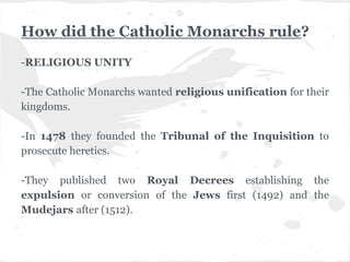 How did the Catholic Monarchs rule?
-RELIGIOUS UNITY
-The Catholic Monarchs wanted religious unification for their
kingdoms.
-In 1478 they founded the Tribunal of the Inquisition to
prosecute heretics.
-They published two Royal Decrees establishing the
expulsion or conversion of the Jews first (1492) and the
Mudejars after (1512).
 