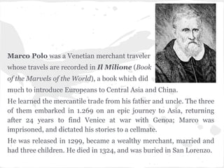 Marco Polo, 13th century
Marco Polo was a Venetian merchant traveler
whose travels are recorded in Il Milione (Book
of the Marvels of the World), a book which did
much to introduce Europeans to Central Asia and China.
He learned the mercantile trade from his father and uncle. The three
of them embarked in 1.269 on an epic journey to Asia, returning
after 24 years to find Venice at war with Genoa; Marco was
imprisoned, and dictated his stories to a cellmate.
He was released in 1299, became a wealthy merchant, married and
had three children. He died in 1324, and was buried in San Lorenzo.
 