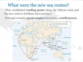 What were the new sea routes?
-They established trading posts along the African coast and
the new route to facilitate later journeys.
-Portugal created a great empire becoming a world power.
 