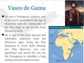 Vasco de Gama
●He was a Portuguese explorer, one
of the most successful in the Age of
Discovery and the commander of
the first ships to sail directly from
Europe to India.
●He is one of the most famous and
celebrated explorers from the
Discovery Ages, being the first
European to reach India through
sea. This discovery was very
significant and paved the way for
the Portuguese to establish a long
lasting colonial empire in Asia.
 