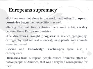 Europeans supremacy
-But they were not alone in the world, and other European
countries began their expeditions as well.
-During the next five centuries there were a big rivalry
between these European countries.
-The discoveries brought progress in science (geography,
cartography and natural sciences), new plants and animals
were discovered.
-Social and knowledge exchanges were also a
consequence.
-Diseases from European people caused dramatic effect on
native people of America, that was a very bad consequence for
them.
 