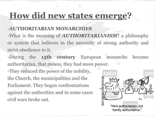 How did new states emerge?
-AUTHORITARIAN MONARCHIES
-What is the meaning of AUTHORITARIANISM? a philosophy
or system that believes in the necessity of strong authority and
strict obedience to it.
-During the 15th century European monarchs became
authoritarian, that means, they had more power.
-They reduced the power of the nobility,
the Church, the municipalities and the
Parliament. They began confrontations
against the authorities and in some cases
civil wars broke out.
 