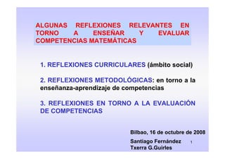 ALGUNAS REFLEXIONES RELEVANTES EN
TORNO   A     ENSEÑAR    Y EVALUAR
COMPETENCIAS MATEMÁTICAS


 1. REFLEXIONES CURRICULARES (ámbito social)

 2. REFLEXIONES METODOLÓGICAS: en torno a la
 enseñanza-aprendizaje de competencias

 3. REFLEXIONES EN TORNO A LA EVALUACIÓN
 DE COMPETENCIAS


                          Bilbao, 16 de octubre de 2008
                          Santiago Fernández     1
                          Txerra G.Guirles
 