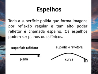 Espelhos
Toda a superfície polida que forma imagens
por reflexão regular e tem alto poder
refletor é chamada espelho. Os espelhos
podem ser planos ou esféricos.
 