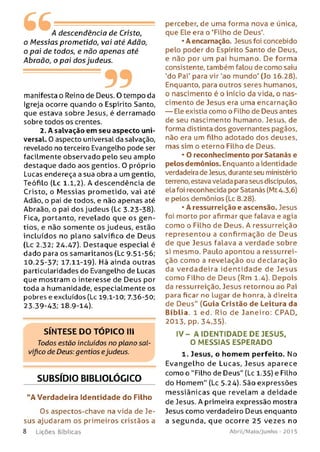 A descendência de Cristo,
o M essias prometido, vai até Adão,
o pai de todos, e não apenas até
Abraão, o pai dos judeus.
---------99manifesta o Reino de Deus. O tempo da
Igreja ocorre quando o Espirito Santo,
que estava sobre Jesus, é derramado
sobre todos os crentes.
2. A salvação em seu aspecto uni­
versal. 0 aspecto universal da salvação,
revelado no terceiro Evangelho pode ser
facilmente observado pelo seu amplo
destaque dado aos gentios. O próprio
Lucas endereça a sua obra a um gentio,
Teófilo (Lc 1.1,2). A descendência de
Cristo, o M essias prometido, vai até
Adão, o pai de todos, e não apenas até
Abraão, o pai dos judeus (Lc 3.23-38).
Fica, portanto, revelado que os g e n ­
tios, e não somente os judeus, estão
incluídos no plano salvífico de Deus
(Lc 2.32; 24.47). Destaque especial é
dado para os samaritanos (Lc 9.51-56;
10.25-37; 17.11-19). Há ainda outras
particularidades do Evangelho de Lucas
que mostram o interesse de Deus por
toda a humanidade, especialmente os
pobres e excluídos (Lc 19-1-10; 7.36-50,
23.39-43; 18.9-14).
SÍNTESE DO TÓPICO III
Todos estão incluídos no plano sal­
vífico de Deus: gentios ejudeus.
SUBSÍDIO BIBLIOLÓGICO
"A Verdadeira Identidade do Filho
Os aspectos-chave na vida de Je­
sus ajudaram os primeiros cristãos a
8 Lições Bíblicas
perceber, de uma forma nova e única,
que Ele era o 'Filho de Deus'.
•A encarnação. Jesus foi concebido
pelo poder do Espírito Santo de Deus,
e não por um pai humano. De forma
consistente, também falou de como saiu
'do Pai' para vir 'ao mundo' (Jo 16.28).
Enquanto, para outros seres humanos,
o nascimento é o início da vida, o nas­
cimento de Jesus era uma encarnação
— Ele existia como o Filho de Deus antes
de seu nascimento humano. Jesus, de
forma distinta dos governantes pagãos,
não era um filho adotado dos deuses,
mas sim o eterno Filho de Deus.
* O reconhecimento por Satanás e
pelos demônios. Enquanto a identidade
verdadeira de Jesus, durante seu ministério
terreno, estava velada para seus discípulos,
ela foi reconhecida por Satanás (Mt 4-3,6)
e pelos demônios (Lc 8.28).
•A ressurreição e ascensão. Jesus
foi morto por afirmar que falava e agia
como o Filho de Deus. A ressurreição
representou a confirmação de Deus
de que Jesus falava a verdade sobre
si mesmo. Paulo apontou a ressurrei­
ção como a revelação ou declaração
da verdadeira id e n tid ad e de Jesus
como Filho de Deus (Rm 1.4). Depois
da ressurreição, Jesus retornou ao Pai
para ficar no lugar de honra, à direita
de Deus" (Guia Cristão de Leitura da
Bíblia. 1 ed. Rio de Janeiro: CPAD,
2013, pp. 34,35).
I V - A ID EN TIDADE DE JESUS.
O M ESSIA S ESPERADO
1. Jesus, o homem perfeito. No
Evangelho de Lucas, Jesus aparece
como o "Filho de Deus" (Lc 1.35) e Filho
do Hom em " (Lc 5.24). São expressões
m essiânicas que revelam a deidade
de Jesus. A primeira expressão mostra
Jesus como verdadeiro Deus enquanto
a segunda, que ocorre 25 vezes no
Abril/Maio/Junho - 201 5
 