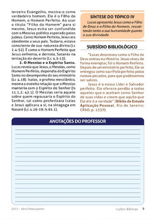 terceiro Evangelho, m ostra-o como
verdadeiro homem. Ele é o Filho do
Homem, o Hom em Perfeito. Ao usar
o títu lo "F ilh o do H o m e m " para si
mesmo, Jesus evita ser confundido
com o Messias político esperado pelos
judeus. Como Homem Perfeito, Jesus era
obediente a seus pais. Todavia, estava
consciente de sua natureza divina (Lc
2.4-52). É como o Homem Perfeito que
Jesus enfrenta, e derrota, Satanás na
tentação do deserto (Lc 4.1-13).
2. O M essias e o Espírito Santo.
Lucas revela que Jesus, o Messias, como
Homem Perfeito, dependia do Espírito
Santo no desempenho do seu ministério
(Lc 4.18). Isaías, o profeta messiânico,
mostra a estreita relação que o Messias
manteria com o Espírito do Senhor (Is
11.1,2; 42.1). 0 M essias seria aquele
sobre quem repousaria o Espírito do
Senhor, tal com o profetizara Isaías
e Jesus aplicara a si, na sinagoga em
Nazaré (Lc 4.16-19; Is 61.1).
SÍNTESE DO TÓPICO IV
Lucas apresenta Jesus como o Filho
de Deus e o Filho do Homem, ressal­
tando tanto a sua humanidade quanto
a sua divindade.
SUBSÍDIO BIBLIOLÓGICO
“Lucas descreveu como o Filho de
Deus entrou na História. Jesus viveu de
forma exemplar, foi o Homem Perfeito.
Depois de um ministério perfeito, Ele se
entregou como sacrifício perfeito pelos
nossos pecados, para que pudéssemos
ser salvos.
Jesus é o nosso Líder e Salvador
perfeito. Ele oferece perdão a todos
aqueles que o aceitam como Senhor
de suas vidas e creem que aquilo que
Ele diz é a verdade" (Bíblia de Estudo
A p lic a ç ã o P e ssoal. Rio de Janeiro:
CPAD, p. 1337).
ANOTAÇÕES DO PROFESSOR
■
201 5 - Abril/Maio/Junho
___________________ y
L i ç õ e s B í b l i c a s 9
 