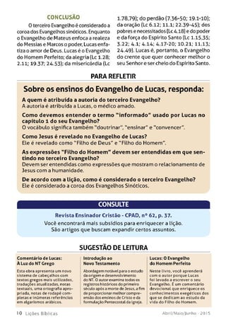 CONCLUSÃO
O terceiro Evangelho é considerado a
coroa dos Evangelhos sinóticos. Enquanto
o Evangelho de Mateus enfoca a realeza
do Messias e Marcos o poder, Lucas enfa­
tiza o amor de Deus. Lucas é o Evangelho
do Homem Perfeito; da alegria (Lc 1.28;
2.11; 19-37; 24.53); da misericórdia (Lc
1.78,79); do perdão (7.36-50; 19.1-10);
da oração (Lc 6.12; 11.1; 22.39-45); dos
pobres e necessitados (Lc A.18)e do poder
e da força do Espírito Santo (Lc 1.15,35;
3-22; 4.1; 4.14; 4.17-20; 10.21; 11.13;
24.49). Lucas é, portanto, o Evangelho
do crente que quer conhecer melhor o
seu Senhor e ser cheio do Espírito Santo.
PARA REFLETIR
Sobre os ensinos do Evangelho de Lucas, responda:
A quem é atribuída a autoria do terceiro Evangelho?
A autoria é atribuída a Lucas, o médico amado.
Com o devem os entender o term o "in fo rm a d o " usado por Lucas no
capítulo 1 do seu Evangelho?
0 vocábulo significa também "doutrinar", "ensinar" e "convencer".
Com o Jesus é revelado no Evangelho de Lucas?
Ele é revelado como "Filho de Deus" e "Filho do Homem".
A s expressões "F ilh o do H o m e m " devem ser entendidas em que sen­
tindo no terceiro Evangelho?
Devem ser entendidas como expressões que mostram o relacionamento de
Jesus com a humanidade.
De acordo com a lição, com o é considerado o terceiro Evangelho?
Ele é considerado a coroa dos Evangelhos Sinóticos.
CONSULTE
Revista Ensinador Cristão - CPAD, n° 62, p. 37.
Você encontrará mais subsídios para enriquecer a lição.
São artigos que buscam expandir certos assuntos.
SUGESTÃO DE LEITURA
Comentário de Lucas:
À Luz do NT Grego
Esta obra apresenta um novo
sistem a de cabeçalhos com
textos gre g o s m ais utilizados,
traduções atualizadas, notas
textuais, uma ortografia apro­
priada, notas de rodapé com ­
pletas e inúm eras referências
em algarism os arábicos.
Introdução ao
Novo Testamento
Abordagem notável para o estudo
da origem e desenvolvim ento
do NT. 0 autor examina todos os
registros históricos do primeiro
século após a morte de Jesus, a fim
de proporcionar m elhor compre­
ensão dos ensinos de Cristo e da
formulação Pentecostalda igreja.
Lucas: 0 Evangelho
do Homem Perfeito
N este livro, você aprenderá
com o autor porque Lucas
foi levado a escrever o seu
Evangelho. É um com entário
d e vo cio n a l que enriquece os
co nhe cim e nto s exegéticos dos
que se dedicam ao estudo da
vida do Filho do Hom em .
10 L iç õ e s B íb lica s Abril/Maio/Junho - 201 5
 