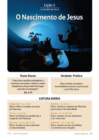 Lição 2
12 de Abril de 2015
0 Nascimento de Jesus
L J
Texto Áureo Verdade Prática
"Edeuà luzoseufilho primogênito, e
envolveu-o em panos, edeitou-o numa Deus revelou seu amorà
manjedoura, porque não havia lugar humanidade ao enviar a estemundo
para eles na estalagem." o seu Filho Jesus.
(Lc 2.7)
LEITURA DIÁRIA
S e g u n d a - L c 1.55 Ouinta - Lc 2.11
Deus é fiel e cumpre as suas Deus revela a realeza do Messias
promessas para toda a humanidade
Terça - Lc 1.41 S e n t a - L c 2.25,26
Deus revitaliza as profecias a Deus revela-se aos piedosos
respeito do Messias e às minorias
Ouarta - Lc 4.18; 6.20 S á b a d o - L c 2.36-38
Deus revela-se aos carentes Deus revela-se aos humildes
e necessitados e contritos de coração
201 5 - A b ril/ M a io / J u n h o L i ç õ e s B í b l i c a s 1 1
 