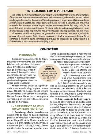 • INTERAGINDO COM O PROFESSOR
Na lição de hoje estudaremos a respeito do nascimento do Filho de Deus.
É importante lembrar que quando Jesus veio ao mundo, a Palestina estava debai­
xo dojugo do Império Romano. César Augusto era o imperador. Os imperadores
romanos eram vistos por todos como um deus. Porém, o Rei dos reis em breve
nasceria. Jesus nasceu em um lugar simples, em um estábulo. Seu berço nãofoi de
ouro,foi uma simples manjedoura. Ele abriu mão de toda a sua glória para vir ao
mundo salvar todos os perdidos. Jesus veio revelar-se aos piedosos e às minorias.
O decreto de César Augusto de que todos teriam que se alistar a principio
parece algo ruim para José e Maria, mas na verdade é uma prova de que Deus
controla a história. Tudo contribuiu para que as profecias se cumprissem e o
Filho de Deus nascesse em Belém (Mq 5.2).
COMENTÁRIO
INTRODUÇÃO
Lucas narra o nascimento de Jesus,
situando-o no contento das profecias
bíblicas e do judaísmo dos seus
dias. 0 "silêncio profético",
que já durava quatrocen­
tos anos, foi rompido pelas
m anifestações divinas na
Judeia. A plenitude dos tem­
pos havia chegado e o Messias
agora seria revelado!
0 nascimento de Jesus significa­
va boas novas de alegria para todo o
povo. Os pobres e os piedosos seriam
os prim eiros a receberem a notícia.
D e ssa forma. D eu s m ostrava que a
salvação, por Ele provida, alcançaria
a todos os homens.
1 - O N A S C IM E N T O D E JESUS
NO CO NTEXTO PROFÉTICO
1. Poesia e profecia. No relato do
nascimento de Jesus há duas belíssimas
poesias conhecidas na teologia cristã
com o M agnificat de Maria, a mãe de
Jesus, e o Benedictus de Zacarias, o
sacerdote (Lc 1.46-55,67-79). Esses
cânticos são de natureza profética e
201 5 - Abril/Maio/Junho
como tal contextualizam o nascimento
de Cristo dentro das promessas de Deus
a seu povo. Maria, porexempLo, diz que,
ao nascer Jesus, Deus estava se lem­
brando das promessas feitas a
Abraão {Lc 1.55). Por outro
lado, Z a ca ria s afirm a da
mesma forma que tal visi­
tação era o cumprimento do
que Deus havia prometido
na antiguidade aos profetas
(Lc 1.70). 0 nascimento de Jesus
não se tratava, portanto, de um evento
sem nexo com a história bíblica. Foi um
fato que aconteceu na plenitude dos
tempos e testemunhou o cumprimento
das promessade Deus (Gl 4.4).
2. A restauração do Espírito pro­
fético. Já observamos que, na teologia
lucana, o Espírito Santo ocupa um lugar
especial. Encontramos 17 referências ao
Espírito Santo no terceiro Evangelho e
54 no livro de Atos dos Apóstolos. Isso
é significativo se levarmos em conta
que Mateus fala apenas 12 vezes no
Espírito Santo e Marcos 6. Lucas focaliza
o revestimento do Espírito, mostrando
que o dom profético, silenciado no pe­
ríodo Interbíblico, foi revivificado com
L iç õ e s B íb lica s 13
PO N TO
CEN TR AL
Jesus veio ao
m undo com o um
de nós para sal­
var os perdi­
dos.
 