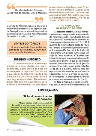 No plenitude dos tempos,
Jesus veio ao mundo. Ele é o Messias.
---------99
a vinda do Messias. Não é à toa que a
maioria das referências ao Espírito, nes­
se Evangelho, ocorra nos dois primeiros
capítulos que relatam o nascimento de
Jesus (Lc 1.41,67; 2.25-27).
SÍNTESE DO TÓPICO I
0 nascimento de Jesus se deu na
plenitude dos tempos, cum prindo
todas as profecias bíblicas.
SUBSÍDIO HISTÓRICO
"O censo consistia no alistamento
o brigatório dos cidadãos no recen-
seam ento, o que servia de base de
cálculo para os impostos. Ouirino era
governador do Im pério legado pela
Síria, em d.C., mas este pode ter sido
seu se g u n d o m andato. Além disso,
Lucas fala do censo que trouxe José
e Maria a Belém como um prote (que
provavelmente signifique, aqui, 'o an­
terior' e não o 'primeiro'). Assim, o ano
de nascimento de Cristo continua a ser
objeto de debate" (RICHARDS, Lawrence
0. Guia do Leitor da Bíblia, l.ed. Rio de
Janeiro: CPAD, 2005, p. 653).
I I - O AN Ú N CIO DO
NASCIM ENTO DE JESUS
1. Zacarias e Izabel. Em sua narrati­
va dos fatos que precederam o anúncio
do nascimento de Jesus, Lucas diz que
o sacerdote Zacarias havia entrado no
"templo para ofertar incenso" (Lc 1.9). A
queima do incenso fazia parte do ritual
do Templo e ocorria no período da ma­
nhã e à tarde (Êx 30.1-8; 1 Rs 7.48-50).
Foi durante um desses turnos que um
anjo de Deus apareceu a Zacarias para
informar-lhe que a sua oração havia sido
ouvida pelo Senhor e que a sua mulher,
embora já não fosse mais fértil, geraria
um menino, cujo nome seria João (Lc
1.13). João, o Batista, nasceu para ser
o precursor do Messias, anunciando a
sua missão. Ele seria a "Voz do que cla­
ma no deserto" e precederia o Senhor,
preparando o seu caminho (Lc 3.4,5).
2. José e Maria. Cerca de seis me­
ses após o anúncio do nascimento de
CONHEÇA MAIS
*0 local de nascimento
do Salvador
“Jesus nasceu em Belém, ao sul de
Jerusalém, mas passou a infância e juven­
tude em Nazaré, cidade próxima ao mar da
Galileia, no norte. Belém, o lugar onde Jesus
nasceu, é hoje uma região em conflito." Para
conhecer mais leia Guia Cristão de Leitura
da Bíblia, CPAD, p. 21.
>s »
J m
14 L iç õ e s Bíb licas Abril/Maio/Junho - 201 5
 