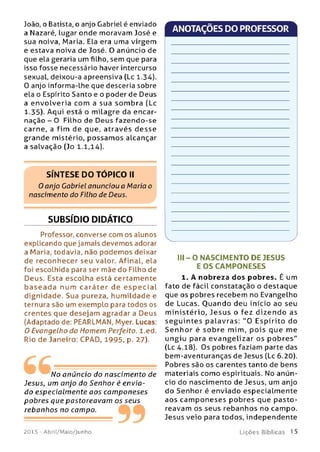 João, o Batista, o anjo Gabriel é enviado
a Nazaré, lugar onde moravam José e
sua noiva, Maria. Ela era uma virgem
e estava noiva de José. O anúncio de
que ela geraria um filho, sem que para
isso fosse necessário haver intercurso
sexual, deixou-a apreensiva (Lc 1.34).
0 anjo informa-lhe que desceria sobre
ela o Espírito Santo e o poder de Deus
a en volveria com a sua som b ra (Lc
1.35). Aqui está o milagre da encar­
nação - O Filho de Deus fazendo-se
carne, a fim de que, através d e sse
grande mistério, p ossam os alcançar
a salvação (Jo 1.1,14).
SÍNTESE DO TOPICO II
0 anjo Gabriel anunciou a Maria o
nascimento do Filho de Deus.
SUBSÍDIO DIDÁTICO
Professor, converse com os alunos
explicando que jamais devemos adorar
a Maria, todavia, não podem os deixar
de reconhecer seu valor. Afinal, ela
foi escolhida para ser mãe do Filho de
Deus. Esta escolha está certamente
b a se a d a num caráte r de e sp e c ia l
dignidade. Sua pureza, hum ildade e
ternura são um exemplo para todos os
crentes que desejam agradar a Deus
(Adaptado de: PEARLMAN, Myer. Lucas:
O Evangelho do Homem Perfeito, l.ed.
Rio de Janeiro: CPAD, 1995, p. 27).
ANOTAÇÕES DO PROFESSOR
No anúncio do nascim ento de
Jesus, um anjo do Senhor é envia­
do especialm ente aos cam poneses
pobres que pastoreavam os seus
rebanhos no campo.
99
III - O NASCIM ENTO DE JESUS
E O S CAM PO NESES
1. A nobreza dos pobres. É um
fato de fácil constatação o destaque
que os pobres recebem no Evangelho
de Lucas. Q uando deu início ao seu
m inistério, Jesu s o fez dizend o as
se g u in te s palavras: " 0 Espírito do
S e n h o r é so b re mim, p ois que me
ungiu para e van gelizar os p o b re s"
(Lc 4.18). Os pobres faziam parte das
bem-aventuranças de Jesus (Lc 6.20).
Pobres são os carentes tanto de bens
materiais como espirituais. No anún­
cio do nascim ento de Jesus, um anjo
do Senhor é enviado especialm ente
aos cam p o neses pobres que p asto ­
reavam os seus rebanhos no campo.
Jesus veio para todos, independente
201 5 - Abril/Maio/Junho L iç õ e s B íb lica s 1 5
 
