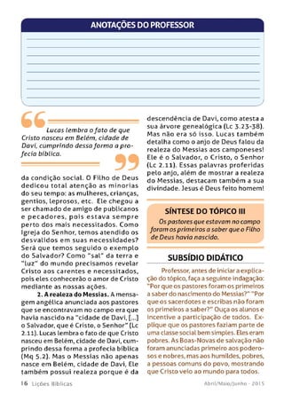 ANOTAÇÕES DO PROFESSOR
Lucas lembra o fato de que
Cristo nasceu em Belém, cidade de
Davi, cum prindo dessa form a a pro­
fecia bíblica.
------------------------------------------------- " "
da condição social. O Filho de Deus
dedicou total atenção as m in orias
do seu tempo: as mulheres, crianças,
gentios, leprosos, etc. Ele chegou a
ser chamado de amigo de publicanos
e p e c ad o re s, p o is e sta v a se m p re
perto dos mais necessitados. Com o
Igreja do Senhor, tem os atendido os
d e sv a lid o s em suas n e ce ssid ad e s?
Será que tem os se gu id o o exem plo
do Salvado r? Com o "sa l" da terra e
"lu z " do m undo precisam os revelar
Cristo aos carentes e necessitados,
pois eles conhecerão o amor de Cristo
mediante as nossas ações.
2. A realeza do Messias. A mensa­
gem angélica anunciada aos pastores
que se encontravam no campo era que
havia nascido na ''cidade de Davi, [...]
o Salvador, que é Cristo, o Senhor" (Lc
2.11). Lucas lembra o fato de que Cristo
nasceu em Belém, cidade de Davi, cum­
prindo dessa forma a profecia bíblica
(Mq 5.2). M as o M e ssias não apenas
nasce em Belém, cidade de Davi, Ele
tam bém possui realeza porque é da
descendência de Davi, como atesta a
sua árvore genealógica (Lc 3.23-38).
M as não era só isso. Lucas tam bém
detalha como o anjo de Deus falou da
realeza do M essias aos camponeses!
Ele é o Salvador, o Cristo, o Senhor
(Lc 2.11). Essas palavras proferidas
pelo anjo, além de mostrar a realeza
do Messias, destacam tam bém a sua
divindade. Jesus é Deus feito homem!
SÍNTESE DO TÓPICO III
Os pastores que estavam no campo
foram os primeiros a saber que o Filho
de Deus havia nascido.
SUBSÍDIO DIDÁTICO
Professor, antes de iniciar a explica­
ção do tópico, faça a seguinte indagação:
''Por que os pastores foram os primeiros
a saber do nascimento do Messias?" "Por
que os sacerdotes e escribas não foram
os primeiros a saber?" Ouça os alunos e
incentive a participação de todos. Ex­
plique que os pastores faziam parte de
uma classe social bem simples. Eles eram
pobres. As Boas-Novas de salvação não
foram anunciadas primeiro aos podero­
sos e nobres, mas aos humildes, pobres,
a pessoas comuns do povo, mostrando
que Cristo veio ao mundo para todos.
16 L iç õ e s Bíblicas Abril/Maio/Junho - 201 5
 