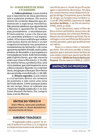 IV - O N ASCIM ENTO DE JESUS
E O JU DAÍSM O
1. Judeus piedosos. Lucas mostra
que o nascimento de Jesus aconteceu
so b o judaísm o piedoso. Ele ocorre
dentro do contexto daqueles que ali­
m entavam a esperança messiânica.
São pessoas piedosas que aguardavam
o M essias e, quando Ele se revelou,
elas prontam ente o reconheceram.
Primeiramente, Lucas cita Zacarias,
um sacerdote piedoso e sua esposa,
Isabel. A Escritura sublinha que ambos
eram justos diante de Deus e viviam
irrepreensivelmente nos preceitos e
mandamentos do Senhor (Lc 1.6). Lucas
apresenta também Simeão, outro judeu
piedoso de Jerusalém, e que esperava a
consolação de Israel. A ele foi revelado,
pelo Espírito Santo, que não morreria
antes que visse o Messias {Lc 2.25,26).
Da mesma forma a profetisa Ana, uma
viúva piedosa, que continuamente orava
a Deus e jejuava. Ouando viu o menino
Jesus, deu graças a Deus por Ele e falava
da sua missão messiânica (Lc 2.36-38).
2. Rituais sagrados. Lucas coloca
o cristian ism o dentro do contexto
do ju daísm o e não com o uma seita
derivada deste. Como qualquer judeu
de seu tempo, Jesus se submete aos
rituais da religião judaica (Lc 2.21-24).
Com o Hom em Perfeito, Ele cumpriu
toda a lei de Moisés.
SÍNTESE DO TOPICO IV
José e Maria, como pais piedosos,
seguiram todos os rituais dojudaísmo
no nascimento de Jesus.
SUBSÍDIO TEOLÓGICO
"A legislação sobre o parto" (2.21-
24). O texto em Levítico 12.1-5 registra
o compromisso materno de oferecer um
sacrifício para o ritual de purificação
após o nascimento da criança. Foi para
dar cumprimento a esse dispositivo le­
gal do Antigo Testamento que a família
se dirigiu ao Templo (veja também Lv
12.6-8)" (RICHARDS, Lawrence O. Guia
do Leitor da Bíblia. 1. ed. Rio de Janeiro:
CPAD, 2005, p. 653).
"Lucas descreveu como o Filho de
Deus entrou na História. Jesus viveu de
forma exemplar, foi o Homem Perfeito.
Depois de um ministério perfeito, Ele se
entregou como sacrifício perfeito pelos
nossos pecados, para que pudéssemos
ser salvos.
Jesus é o nosso Líder e Salvador
perfeito. Ele oferece perdão a todos
aqueles que o aceitam como Senhor de
suas vidas e creem que aquilo que Ele diz
é a verdade" (Bíblia de Estudo Aplicação
Pessoal. Rio de Janeiro: CPAD, p. 1337).
ANOTAÇÕES DO PROFESSOR
201 5 - Abril/Maio/Junho L iç õ e s B íb lica s 1 7
 