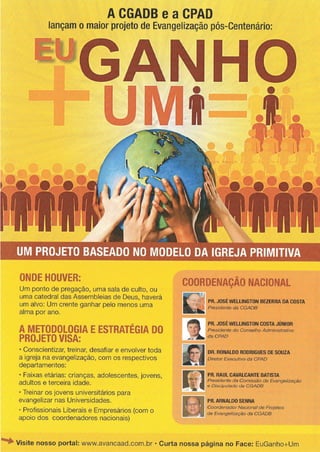 wGANHO
UM PROJETO BASEADO NO MODELO DA IGREJA PRIMITIVA
A CGADB e a CPAD
lançam o maior projeto de Evangelização pós-Centenário:
ONDE HOUVER:
Um ponto de pregação, uma sala de culto, ou
uma catedral das Assembleias de Deus, haverá
um alvo: Um crente ganhar pelo menos uma
alma por ano.
A METODOLOGIA E ESTRATÉGIA DO
PROJETO VISA:
•Conscientizar, treinar, desafiar e envolver toda
a igreja na evangelização, com os respectivos
departamentos:
•Faixas etárias: crianças, adolescentes, jovens,
adultos e terceira idade.
•Treinar os jovens universitários para
evangelizar nas Universidades.
•Profissionais Liberais e Empresários (com o
apoio dos coordenadores nacionais)
COORDENAÇÃO NACIONAL
PR. JOSÉ WELLINGTON BEZERRA DA COSTA
Presidente da CGADB
PR. JOSÉ WELLINGTON COSTA JÚNIOR
Presidente do Conselho Administrativo
da CPAD
DR. RONALDO RODRIGUES DE SOUZA
Diretor Executivo da CPAD
PR. RAUL CAVALCANTE BATISTA
Presidente da Comissão de Evangelização
e Discipulado da CGADB
PR. ARNALDO SENNA
Coordenador Nacional de Projetos
de Evangelização da CGADB
Visite nosso portal: www.avancaad.com.br * Curta nossa página no Face: EuGanho+Um
 
