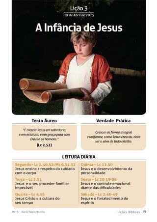 Lição 3
19 de Abril de 2 0 1 5
A Infância de Jesus
Texto Aureo Verdade Prática
"E crescia Jesus em sabedoria,
eem estatura, e em graça para com
Deus e os homens."
(Lc2.52)
Crescerdeforma integral
e uniforme, como Jesus cresceu, deve
ser o alvo de todo cristão.
LEITURA DIARIA
Segunda - Lc 2.40,52; Mc 6.31,32
Jesus ensina a respeito do cuidado
com o corpo
T e rça-Lc 2.51
Jesus e o seu proceder familiar
impecável
Ouarta - Lc 4.16
Jesus Cristo e a cultura do
seu tempo
O u in ta - Lc 12.50
Jesus e o desenvolvimento da
personalidade
S e x ta - L c 20.19-26
Jesus e o controle emocional
diante das dificuldades
Sáb ad o - Lc 2.46-49
Jesus e o fortalecimento do
espírito
201 5 - Abril/Maio/Junho L iç õ e s B íb lica s 1 9
 