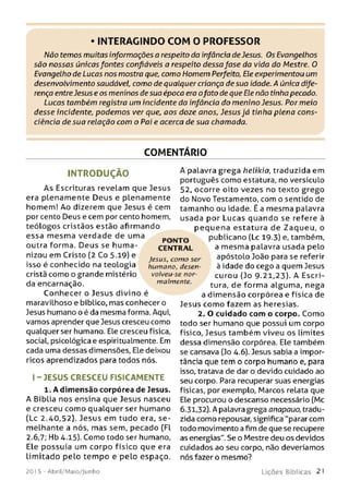 INTERAGINDO COM O PROFESSOR
Não temos muitas informações a respeito da infância de Jesus. Os Evangelhos
são nossas únicas fontes confiáveis a respeito dessa fase da vida do Mestre. O
Evangelho de Lucas nos mostra que, como Homem Perfeito, Ele experimentou um
desenvolvimento saudável, como de qualquer criança de sua idade. A única dife­
rença entreJesus e os meninos desua época era ofato de que Ele não tinha pecado.
Lucas também registra um incidente da infância do menino Jesus. Por meio
desse incidente, podemos ver que, aos doze anos, Jesus já tinha plena cons­
ciência de sua relação com o Pai e acerca de sua chamada.
COMENTÁRIO
INTRODUÇÃO
A s Escrituras revelam que Jesus
era plenam ente Deus e plenamente
homem! Ao dizerem que Jesus é cem
por cento Deus e cem por cento homem,
teólogos cristãos estão afirmando
essa m esm a verdade de uma
outra forma. Deus se hum a­
nizou em Cristo (2 Co 5.19) e
isso é conhecido na teologia
cristã como o grande mistério
da encarnação.
Conhecer o Jesus divino é
maravilhoso e bíblico, mas conhecer o
Jesus humano o é da mesma forma. Aqui,
vamos aprender que Jesus cresceu como
qualquer ser humano. Ele cresceu física,
social, psicológica e espiritualmente. Em
cada uma dessas dimensões, Ele deixou
ricos aprendizados para todos nós.
I - JESUS CRESCEU FISICAM ENTE
1. A dimensão corpórea de Jesus.
A Bíblia nos ensina que Jesus nasceu
e cresceu como qualquer ser humano
(Lc 2.40,52). Jesus em tudo era, se ­
melhante a nós, mas sem, pecado (Fl
2.6,7; Hb 4.15). Como todo ser humano,
Ele possuía um corpo físico que era
lim itado pelo tem po e pelo espaço.
A palavra grega helikia, traduzida em
português como estatura, no versículo
52, ocorre oito vezes no texto grego
do Novo Testamento, com o sentido de
tamanho ou idade. É a mesma palavra
usada por Lucas quando se refere à
pequena estatura de Zaqueu, o
publicano (Lc 19.3) e, também,
a mesma palavra usada pelo
apóstoLo João para se referir
à idade do cego a quem Jesus
curou (Jo 9.21,23). A Escri­
tura, de form a algum a, nega
a dim ensão corpórea e física de
Jesus como fazem as heresias.
2. O cuidado com o corpo. Como
todo ser humano que possui um corpo
físico, Jesus também viveu os limites
dessa dimensão corpórea. Ele também
se cansava (Jo 4.6). Jesus sabia a impor­
tância que tem o corpo humano e, para
isso, tratava de dar o devido cuidado ao
seu corpo. Para recuperar suas energias
físicas, por exemplo, Marcos relata que
Ele procurou o descanso necessário (Mc
6.31,32). A palavra grega anapauo, tradu­
zida como repousar, significa "parar com
todo movimento a fim de que se recupere
as energias". Se o Mestre deu os devidos
cuidados ao seu corpo, não deveríamos
nós fazer o mesmo?
PO N TO
CEN TR AL
Jesus, com o ser
humano, desen­
volveu-se nor­
malmente.
201 5 - Abril/Maio/Junho L iç õ e s B íb lica s 21
 