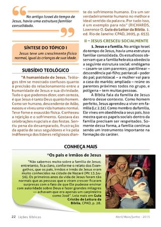 No antigo Israel do tempo de
Jesus, havia uma estruturafamiliar
consolidada.
99
SÍNTESE DO TÓPICO I
Jesus teve um crescimento físico
normal, igual às crianças de sua idade.
SUBSÍDIO TEOLÓGICO
"A humanidade de Jesus. Teólo­
gos têm se mostrado confusos quanto
à precisão do relacionamento entre a
humanidade de Jesus e sua divindade.
Tudo o que podemos dizer, com certeza,
é que Jesus é tanto Deus quanto homem.
Como ser humano, descendente de Adão,
nasceu e viveu uma vida humana normal.
Teve fome e exaustão física. Conheceu
a rejeição e o sofrimento. Gostava das
celebrações nupciais e das festas. Sen­
tiu pena do desamparado, frustração
da apatia de seus seguidores e ira pela
indiferença dos líderes religiosos dian­
te do sofrimento humano. Era um ser
verdadeiramente humano no melhore
ideal sentido da palavra. Por tudo isso,
é um exemplo para nós" (RICHARDS,
Lawrence O. Guia do Leitor da Bíblia. 1.
ed. Rio de Janeiro: CPAD, 2005, p. 653).
II - JESUS CRESCEU SO CIALM EN TE
1. Jesus e a família. No antigo Israel
do tempo de Jesus, havia uma estrutura
familiar consolidada. Os estudiosos ob­
servam que a família hebraica obedecia
a seguinte estrutura social: endógama
-c a sa m -se co m parentes; patrilinear-
descendência pai-filho; patriarcal-poder
do pai; patriolocal - a mulher vai para
a casa do marido; ampliada - reúne os
parentes próximos todos no grupo, e
polígena - tem muitas pessoas.
A Bíblia fala da família de Jesus
dentro desse contexto. Como homem
perfeito, Jesus aprendeu a viver em fa­
mília (Lc 2.51). Como membro da família,
Ele viveu em obediência a seus pais. Isso
mostra que os papeis sociais dentro da
família precisam ser respeitados. So ­
mente dessa forma, a família continua
sendo um instrumento importante na
formação do caráter.
CONHEÇA MAIS
*Os pais e irmãos de Jesus
"N ão sabem os muito sobre a família de Jesus;
entretanto, fica claro, conforme o relato dos Evan=
gelhos, que os pais, irm ãos e irmãs de Jesus eram
muito conhecidos na cidade de Nazaré (Mt 13.54-
56). Os primeiros anos da vida de Jesus foram tão
normais que as pessoas que o viram crescer ficaram
surpresas com o fato de que Ele pudesse ensinar
com autoridade sobre Deus e fazer grandes milagres
— achavam que era apenas um carpinteiro
como José". Leia mais em Guia
de Leitura da
, CPAD, p. 28.
2 2 L iç õ e s Bíb licas Abril/Maio/Junho - 201 5
 