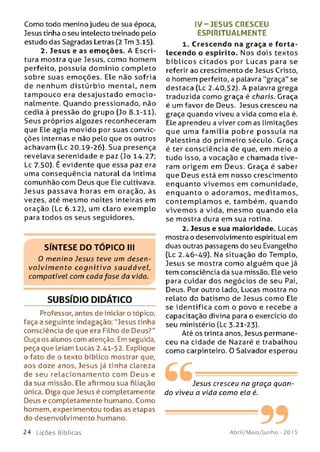 Como todo menino judeu de sua época,
Jesus tinha o seu intelecto treinado pelo
estudo das Sagradas Letras (2 Tm 3.15).
2. Jesus e as em oções. A Escri­
tura mostra que Jesus, como homem
perfeito, possuía dom ínio com pleto
sobre suas em oções. Ele não sofria
de nenhum d istú rbio m ental, nem
tam pouco era desajustado e m o c io ­
nalmente. Ouando pressionado, não
cedia à pressão do grupo (Jo 8.1-11).
Seus próprios algozes reconheceram
que Ele agia m ovido por suas convic­
ções internas e não pelo que os outros
achavam (Lc 20.19-26). Sua presença
revelava serenidade e paz (Jo 14.27;
Lc 7.50). É evidente que essa paz era
uma conseqüência natural da íntima
comunhão com Deus que Ele cultivava.
Jesus passava horas em oração, às
vezes, até mesmo noites inteiras em
oração (Lc 6.12), um claro exem plo
para todos os seus seguidores.
SÍNTESE DO TÓPICO III
0 m enino Jesus teve um desen­
volvim ento co g n itivo saudável,
compatível com cada fase da vida.
SUBSÍDIO DIDÁTICO
Professor, antes de iniciar o tópico,
faça a seguinte indagação: "Jesus tinha
consciência de que era Filho de Deus?"
Ouça os alunos com atenção. Em seguida,
peça que leiam Lucas 2.41-52. Explique
o fato de o texto bíblico mostrar que,
aos doze anos, Jesus já tinha clareza
de seu relacionam ento com D eu s e
da sua missão. Ele afirmou sua filiação
única. Diga que Jesus é completamente
Deus e completamente humano. Como
homem, experimentou todas as etapas
do desenvolvimento humano.
IV-JESUS CRESCEU
ESPIRITUALMENTE
1. Crescendo na graça e fo rta ­
lecendo o espírito. Nos dois textos
b íb lic o s c ita d o s por Lucas para se
referir ao crescimento de Jesus Cristo,
o homem perfeito, a palavra "graça" se
destaca (Lc 2.40,52). A palavra grega
traduzida como graça é charis. Graça
é um favor de Deus. Jesus cresceu na
graça quando viveu a vida como ela é.
Ele aprendeu a viver com as limitações
que uma fam ília pobre p o ssu ía na
Palestina do primeiro século. Graça
é ter consciência de que, em meio a
tudo isso, a vocação e chamada tive­
ram origem em Deus. Graça é saber
que Deus está em nosso crescimento
enquanto vivem os em comunidade,
enquanto o adoram os, m editam os,
co n te m p lam o s e, tam bém , quando
vive m os a vida, m esm o quando ela
se mostra dura em sua rotina.
2. Jesus e sua maioridade. Lucas
mostra o desenvolvimento espiritual em
duas outras passagens do seu Evangelho
(Lc 2.46-49). Na situação do Templo,
Jesus se mostra como alguém que já
tem consciência da sua missão. Ele veio
para cuidar dos negócios de seu Pai,
Deus. Por outro Lado, Lucas mostra no
relato do batismo de Jesus como Ele
se identifica com o povo e recebe a
capacitação divina para o exercício do
seu ministério (Lc 3.21-23).
Até os trinta anos, Jesus permane­
ceu na cidade de Nazaré e trabalhou
como carpinteiro. O Salvador esperou
Jesus cresceu na graça quan­
do viveu a vida como ela é.
-----------992 4 L iç õ e s Bíb licas Abril/Maio/Junho - 201 5
 