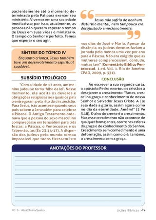 pacientem ente até o m om ento d e ­
terminado pelo Pai para exercer seu
ministério. Vivemos em uma sociedade
imediatista; por isso, atualmente, as
pessoas não querem esperar o tempo
de Deus em suas vidas e ministério.
O tempo do Senhor é perfeito. Temos
que esperar o seu agir.
SÍNTESE DO TÓPICO IV
Enquanto criança, Jesus também
teve um desenvolvimento espiritual
saudável.
SUBSÍDIO TEOLÓGICO
"Com a idade de 12 anos, um m e­
nino judeu se torna 'filho da lei'. Nesse
m om ento, ele aceita os deveres e
obrigações religiosas aos quais os pais
o entregaram pelo rito da circuncisão.
Para Jesus, isto acontece quando seus
pais sobem a Jerusalém para celebrar
a Páscoa. O Antigo Testamento orde­
nava que a pessoa do sexo masculino
comparecesse em Jerusalém para três
festas: a Páscoa, o Pentecostes e os
Tabernáculos (Êx 23.14-17). A disper­
são d o s judeus pelo m undo tornou
im p o ssíve l que todos fizessem isto
Jesus não sofria de nenhum
distúrbio mental, nem tampouco era
desajustado emocionalmente.
99nos dias de José e Maria. Apesar da
distância, os judeus devotos faziam a
jornada pelo menos uma vez por ano
para a Páscoa. Não era exigido que as
m ulheres comparecessem, contudo,
muitas iam" (Comentário Bíblico Pen-
tecostal. l.ed. Vol. 1. Rio de Janeiro:
CPAD, 2009, p. 331).
CONCLUSÃO
Ao escrever a sua segunda carta,
o apóstolo Pedro exortou os cristãos a
desejarem o crescimento: "Antes, cres­
cei na graça e conhecimento de nosso
Senhor e Salvador Jesus Cristo. A Ele
seja dada a glória, assim agora como
no dia da eternidade. Am ém !" (2 Pe
3-18). O alvo do crente é o crescimento.
Mas esse crescimento não acontece de
qualquer forma; antes, ocorre nas esferas
da graça e do conhecimento do Senhor.
Crescimento sem conhecimento é uma
deformação, assim como o é, também,
o crescimento sem a graça.
ANOTAÇÕES DO PROFESSOR
V_____________
201 5 - Abril/M aio/Junho
___________________ y
L i ç õ e s B í b l i c a s 2 5
 