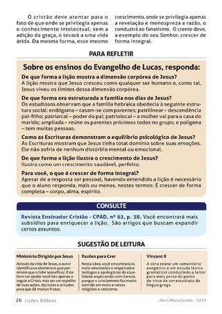 0 cristão deve aten tar para o
fato de que onde se privilegia apenas
o conhecim ento intelectual, sem a
adição da graça, o levará a uma vida
árida. Da mesma forma, esse mesmo
crescimento, onde se privilegia apenas
a revelação e menospreza a razão, o
conduzirá ao fanatismo. 0 crente deve,
a exemplo do seu Senhor, crescer de
forma integral.
PARA REFLETIR
Sobre os ensinos do Evangelho de Lucas, responda:
De que form a a lição m ostra a dim ensão corpórea de Jesus?
A lição mostra que Jesus cresceu como qualquer ser humano e, como tal,
Jesus viveu os limites dessa dimensão corpórea.
De que form a era estruturada a fam ília nos dias de Jesus?
Os estudiosos observam que a família hebraica obedecia à seguinte estru­
tura social: endógama - casam-se com parentes; patrilinear - descendência
pai-filho; patriarcal- poder do pai; patriolocal-a mulher vai para a casa do
marido; ampliada - reúne os parentes próximos todos no grupo, e polígena
-t e m muitas pessoas.
Com o as Escrituras dem onstram o equilíbrio psicológico de Jesus?
As Escrituras mostram que Jesus tinha total domínio sobre suas emoções.
Ele não sofria de nenhum distúrbio mental ou emocional.
De que form a a lição ilustra o crescim ento de Jesus?
Ilustra como um crescimento saudável, perfeito.
Para você, o que é crescer de form a integral?
Apesar de a resposta ser pessoal, havendo entendido a lição é necessário
que o aluno responda, mais ou menos, nestes termos: É crescer de forma
completa - corpo, alma, espírito.
CONSULTE
Revista Ensinador Cristão - CPAD, n° 62, p. 38. Você encontrará mais
su b sídios para enriquecer a lição. São artigos que buscam expandir
certos assuntos.
SUGESTÃO DE LEITURA
Ministério Dirigido por Jesus
Através da vida de Jesus, o autor
identifica os elementos que per­
mitem que o Líderseja eficaz. Este
livro vai ajudar você não apenas a
seguir a Cristo, mas ser um espelho
de suas ações, decisões e atitudes
para que dlê muitos frutos.
Razões para Crer
Nesta obra, você encontrará os
mais renomados e respeitados
teólogos e apologistas da atua­
lidade, explicando com clareza,
porque o cristianismo faz muito
sentido em meio a tantas
religiões e ceticismo.
Vincent II
A obra reúne um com entário
exegético e um estudo léxico
gram atical conduzindo o leitor
para mais perto do ponto
de vista de um estudioso da
língua grega.
2 6 L iç õ e s Bíb licas Abril/Maio/Junho - 201 5
 