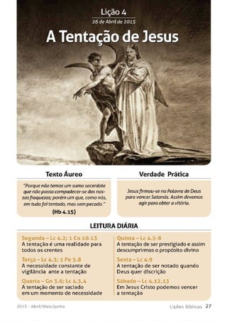 Tento Áureo Verdade Prática
"Porque não temos um sumo sacerdote
que não possa compadecer-se das nos­
sasfraquezas; porém um que, como nós,
em tudofoi tentado, mas sem pecado."
(Hb4.15)
Jesusfirmou-se na Palavra de Deus
para vencerSatanás. Assim devemos
agirpara obter a vitória.
LEITURA DIÁRIA
Se gu n da - Lc 4.2; 1 Co 10.13
A tentação é uma realidade para
todos os crentes
Q uinta - Lc 4.5-8
A tentação de ser prestigiado e assim
descumprirmos o propósito divino
Terça - Lc 4.3; 1 Pe 5.8
A necessidade constante de
vigilância ante a tentação
Sexta - Lc 4.9
A tentação de ser notado quando
Deus quer discrição
Ouarta - Gn 3.6; Lc 4.3,4
A tentação de ser saciado
em um momento de necessidade
Sábado - Lc 4.12,13
Em Jesus Cristo podemos vencer
a tentação
2 01 5 - A b ril/ M a io / J u n h o L i ç õ e s B í b l i c a s 2 7
 
