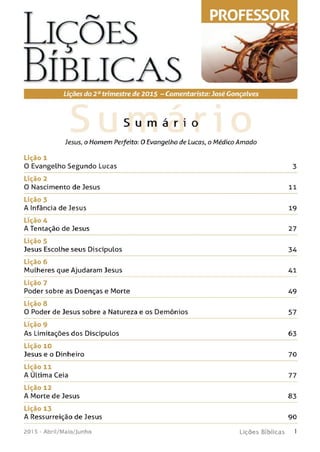 Lições
Bíb l ic a s
Lições do 2 otrimestre de 2015 - Comentarista:José Gonçalves
S u m á r i o
Jesus, o Homem Perfeito: O Evangelho de Lucas, o Médico Am ado
Lição 1
0 Evangelho Segundo Lucas 3
Lição 2
0 Nascimento de Jesus 11
Lição 3
A Infância de Jesus 19
Lição 4
A Tentação de Jesus 27
Lição 5
Jesus Escolhe seus Discípulos 34
Lição 6
Mulheres que Ajudaram Jesus 41
Lição 7
Poder sobre as Doenças e Morte 49
Lição 8
0 Poder de Jesus sobre a Natureza e os Demônios 57
Lição 9
As Limitações dos Discípulos 63
Lição 10
Jesus e o Dinheiro 70
Lição 11
A Ultima Ceia 77
Lição 12
A Morte de Jesus 83
Lição 13
A Ressurreição de Jesus 90
201 5 - A b r i l/ M a io / J u n h o L i ç õ e s B í b l i c a s 1
PROFESSOR
 