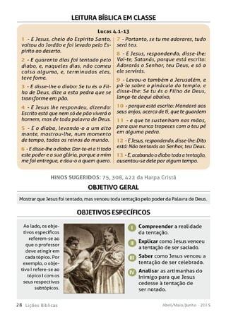LEITURA BÍBLICA EM CLASSE
Lucas
- E Jesus, cheio do Espírito Santo,
voltou do Jordão efoi levado pelo Es­
pírito ao deserto.
- E quarenta dias foi tentado pelo
diabo, e, naqueles dias, não comeu
coisa algum a, e, term inados eles,
tevefome.
- E disse-lhe o diabo: Se tu és o Fil­
ho de Deus, dize a esta pedra que se
transforme em pão.
4 - E Jesus lhe respondeu, dizendo:
Escrito está que nem só de pão viverá o
homem, mas de toda palavra de Deus.
- E o diabo, levando-o a um alto
monte, mostrou-lhe, num momento
de tempo, todos os reinos do mundo.
- E disse-lhe o diabo: Dar-te-ei a ti todo
este poder e a sua glória, porque a mim
mefoi entregue, e dou-o a quem quero.
.1-13
- Portanto, se tu me adorares, tudo
será teu.
- E Jesus, respondendo, disse-lhe:
Vai-te, Satanás, porque está escrito:
Adorarás o Senhor, teu Deus, e só a
ele servirás.
- Levou-o também a Jerusalém, e
pô-lo sobre o pináculo do templo, e
disse-lhe: Se tu és o Filho de Deus,
lança-te daqui abaixo,
- porque está escrito: Mandará aos
seus anjos, acerca de ti, que teguardem
- e que te sustenham nas m ãos,
para que nunca tropeces com o teu pé
em alguma pedra.
- EJesus, respondendo, disse-lhe: Dito
está: Não tentarás ao Senhor, teu Deus.
- E, acabando o diabo toda a tentação,
ausentou-se dele por algum tempo.
H IN O S SU G ER ID O S: 75. 308, 422 da Harpa Cristã
OBJETIVO GERAL
Mostrar que Jesus foi tentado, mas venceu toda tentação pelo poder da Palavra de Deus.
OBJETIVOS ESPECÍFICOS
Ao lado, os obje­
tivos específicos
referem-se ao
que o professor
deve atingir em
cada tópico. Por
exemplo, o obje­
tivo I refere-se ao
tópico I com os
seus respectivos
subtópicos.
Compreender a realidade
da tentação.
Explicar como Jesus venceu
a tentação de ser saciado.
Saber como Jesus venceu a
tentação de ser celebrado.
Analisar as artimanhas do
Inimigo para que Jesus
cedesse à tentação de
ser notado.
2 8 L iç õ e s Bíb licas Abril/Maio/Junho - 201 5
 