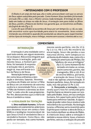 INTERAGINDO COM O PROFESSOR
O Diabo é um anjo do mal que, dia e noite, procurafazer com que os servos
de Deus sejam seduzidos pelo pecado. Como homem Jesus também foi tentado
em tudo (Hb 4.15b), mas o Mestre venceu toda tentação. O Inimigo foi derro­
tado em todas as áreas na vida de Jesus. A tentação vem para todos os filhos
de Deus, porém, a Palavra do Senhor nos garante que, se resistirmos ao Diabo,
elefugirá de nós (Tg 4.7).
Lucas diz que o Diabo se ausentou de Jesus por um tempo (Lc4.l3). ou seja,
até encontrar outra oportunidade para atacá-lo novamente. Jesus estava
iniciando seu ministério quando foi conduzido ao deserto para experimentar
vários tipos de tentação, mas o Inimigo, mesmo sem sucesso, o tentou até a cruz.
COMENTÁRIO
INTRODUÇÃO
A tentação é uma realidade com a
qual todo crente, em algum momento,
irá se deparar. Não existe ninguém que
seja im une à tentação, pois até
m esm o Jesus, o hom em per­
feito, foi tentado! A resposta
à tentação não é, portanto,
negá-la, mas enfrentá-la à
luz da Palavra de Deus.
Nesta lição iremos apren­
der como Jesus enfrentou a ten­
tação e derrotou Satanás. Veremos
a sutileza do Diabo em tentar o Filho
de Deus em um momento de extrema
carência e necessidade física, e como
o Filho do Homem o derrotou ao dizer
"n ã o " a cada uma de suas propostas.
Por fim, destacaremos que a vitória de
Jesus é também a nossa.
I - A REALIDADE DA TENTAÇÃO
1. Uma realidade humana. Já foram
assinalados em comentários anteriores
que devem os levar em conta o fato
bíblico e teológico incontestável de
que Jesus Cristo é verdadeiro Deus e
verdadeiro homem. Com o Deus, não
podia ser tentado, mas como homem,
201 5 - Abril/Maio/Junho
m esm o sendo perfeito, sim (Jo 17-5;
Fp 2.5-11; Hb 2.17). No m istério da
encarnação, Jesus não perdeu a sua
natureza divina, nem tam pou co os
atributos da divindade, mas, como diz a
tradução americana de Philips, Ele
"abdicou de seus privilégios"
(Fp 2.7). Como homem Ele foi
tentado em todas as coisas,
assim como nós, porém, não
transgrediu (Hb 4.15). À luz
do ensino bíblico, portanto,
a tentação de Jesus Cristo foi
real e não apenas uma encenação. 0
homem perfeito, Jesus, foi tentado em
tudo, mas não pecou! (1 Pe 2.22)
2. Vencendo a tentação. Lucas
revela que Cristo foi conduzido pelo
Espírito Santo ao deserto para ser ten­
tado pelo Diabo. Jesus, em sua condição
humana, foi capacitado pelo Espírito
Santo para enfrentar Satanás. A capaci­
tação de poder sobre Jesus revela o lado
messiânico da sua missão. Na teologia
lucana, o M essias seria revestido pelo
Espírito para realizar a obra de Deus, e
isso incluía desfazer as obras do Diabo.
A vitória de Jesus sobre a tentação é
também a nossa vitória. Jesus, o homem
perfeito, venceu a sedução do pecado
L iç õ e s B íb lica s 2 9
PO N TO
CEN TR AL
A tentação é um a
realidade, m as em
Jesus podem os
vencê-la.
 