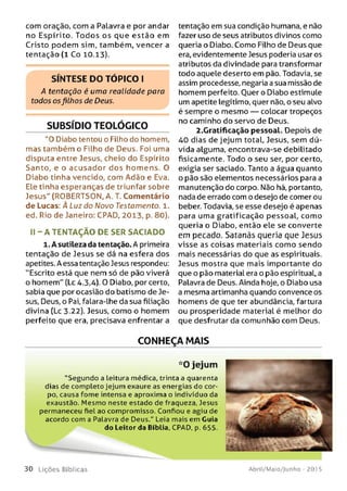 com oração, com a Palavra e por andar
no Espírito. Todos os que estão em
Cristo podem sim, também, vencer a
tentação (1 Co 10.13).
SÍNTESE DO TÓPICO I
A tentação é uma realidade para
todos osfilhos de Deus.
SUBSÍDIO TEOLÓGICO
"0 Diabo tentou o Filho do homem,
mas também o Filho de Deus. Foi uma
disputa entre Jesus, cheio do Espírito
Santo, e o acusador dos hom ens. O
Diabo tinha vencido, com Adão e Eva.
Ele tinha esperanças de triunfar sobre
Jesus" (ROBERTSON, A. T. Comentário
de Lucas: À Luz do Novo Testamento. 1.
ed. Rio de Janeiro: CPAD, 2013, p. 80).
II - A TENTAÇÃO DE SER SACIADO
1. A sutileza da tentação. A primeira
tentação de Jesus se dá na esfera dos
apetites. A essa tentação Jesus respondeu:
"Escrito está que nem só de pão viverá
o homem" (Lc 4.3,4). O Diabo, por certo,
sabia que por ocasião do batismo de Je­
sus, Deus, o Pai, falara-lhe da sua filiação
divina (Lc 3.22). Jesus, como o homem
perfeito que era, precisava enfrentar a
tentação em sua condição humana, e não
fazer uso de seus atributos divinos como
queria o Diabo. Como Filho de Deus que
era, evidentemente Jesus poderia usar os
atributos da divindade para transformar
todo aquele deserto em pão. Todavia, se
assim procedesse, negaria a sua missão de
homem perfeito. Ouer o Diabo estimule
um apetite legítimo, quer não, o seu alvo
é sempre o mesmo — colocar tropeços
no caminho do servo de Deus.
2.Gratificação pessoal. Depois de
40 dias de jejum total, Jesus, sem dú­
vida alguma, encontrava-se debilitado
fisicamente. Todo o seu ser, por certo,
exigia ser saciado. Tanto a água quanto
o pão são elementos necessários para a
manutenção do corpo. Não há, portanto,
nada de errado com o desejo de comer ou
beber. Todavia, se esse desejo é apenas
para uma gratificação pessoal, como
queria o Diabo, então ele se converte
em pecado. Satanás queria que Jesus
visse as coisas materiais como sendo
mais necessárias do que as espirituais.
Jesus mostra que mais importante do
que o pão material era o pão espiritual, a
Palavra de Deus. Ainda hoje, o Diabo usa
a mesma artimanha quando convence os
homens de que ter abundância, fartura
ou prosperidade material é melhor do
que desfrutar da comunhão com Deus.
CONHEÇA MAIS
*0 jejum
“Segundo a Leitura médica, trinta a quarenta
dias de completo jejum exaure as energias do cor­
po, causa fom e intensa e aproxima o indivíduo da
exaustão. M esm o neste estado de fraqueza, Jesus
permaneceu fiel ao compromisso. Confiou e agiu de
acordo com a Palavra de Deus." Leia mais em Guia
do Leitor da Bíblia, CPAD, p. 655.
3 0 L iç õ e s Bíb licas Abril/Maio/Junho - 201 5
 