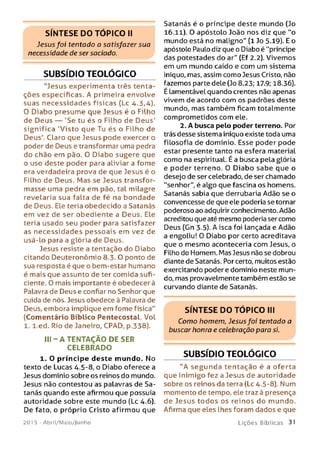 SÍNTESE DO TÓPICO II
Jesus foi tentodo o satisfazer suo
necessidade de ser saciado.
SUBSÍDIO TEOLÓGICO
"Jesus experimenta três tenta­
ções específicas. A primeira envolve
suas necessidades físicas (Lc 4.3,4).
O Diabo presume que Jesus é o Filho
de Deus — 'Se tu és o Filho de Deus'
significa 'Visto que Tu és o Filho de
Deus'. Claro que Jesus pode exercer o
poder de Deus e transformar uma pedra
do chão em pão. O Diabo sugere que
o uso deste poder para aliviar a fome
era verdadeira prova de que Jesus é o
Filho de Deus. Mas se Jesus transfor­
masse uma pedra em pão, tal milagre
revelaria sua falta de fé na bondade
de Deus. Ele teria obedecido a Satanás
em vez de ser obediente a Deus. Ele
teria usado seu poder para satisfazer
as necessidades pessoais em vez de
usá-lo para a glória de Deus.
Jesus resiste a tentação do Diabo
citando Deuteronômio 8.3.0 ponto de
sua resposta é que o bem-estar humano
é mais que assunto de ter comida sufi­
ciente. 0 mais importante é obedecer à
Palavra de Deus e confiar no Senhor que
cuida de nós. Jesus obedece à Palavra de
Deus, embora implique em fome física"
(Comentário Bíblico Pentecostal. Vol
1. l.ed. Rio de Janeiro, CPAD, p.338).
I I I - A TENTAÇÃO DE SER
CELEBRADO
1. O príncipe deste mundo. No
texto de Lucas 4.5-8, o Diabo oferece a
Jesus domínio sobre os reinos do mundo.
Jesus não contestou as palavras de Sa­
tanás quando este afirmou que possuía
autoridade sobre este mundo (Lc 4.6).
De fato, o próprio Cristo afirmou que
201 5 - Abril/Maio/Junho
Satanás é o príncipe deste mundo (Jo
16.11). O apóstolo João nos diz que "o
mundo está no maligno" (1 Jo 5.19). E o
apóstolo Paulo diz que o Diabo é "príncipe
das potestades do ar" (Ef 2.2). Vivemos
em um mundo caído e com um sistema
iníquo, mas, assim como Jesus Cristo, não
fazemos parte dele (Jo 8.23; 17-9; 18.36).
É lamentável quando crentes não apenas
vivem de acordo com os padrões deste
mundo, mas também ficam totalmente
comprometidos com ele.
2. A busca pelo poder terreno. Por
trás desse sistema iníquo existe toda uma
filosofia de domínio. Esse poder pode
estar presente tanto na esfera material
como na espiritual. É a busca pela glória
e poder terreno. 0 Diabo sabe que o
desejo de ser celebrado, de ser chamado
"senhor", é algo que fascina os homens.
Satanás sabia que derrubaria Adão se o
convencesse de que ele poderia se tornar
poderoso ao adquirir conhecimento. Adão
acreditou que até mesmo poderia ser como
Deus (Gn 3.5). A isca foi Lançada e Adão
a engoliu! O Diabo por certo acreditava
que o mesmo aconteceria com Jesus, o
Filho do Homem. Mas Jesus não se dobrou
diante de Satanás. Por certo, muitos estão
exercitando poder e domínio neste mun­
do, mas provavelmente também estão se
curvando diante de Satanás.
SÍNTESE DO TÓPICO III
Como homem, Jesusfoi tentado a
buscar honra e celebração para si.
SUBSÍDIO TEOLÓGICO
"A segunda tentação é a oferta
que Inimigo fez a Jesus de autoridade
sobre os reinos da terra (Lc 4.5-8). Num
momento de tempo, ele traz à presença
de Jesus todos os reinos do mundo.
Afirma que eles lhes foram dados e que
L iç õ e s B íb licas 31
 